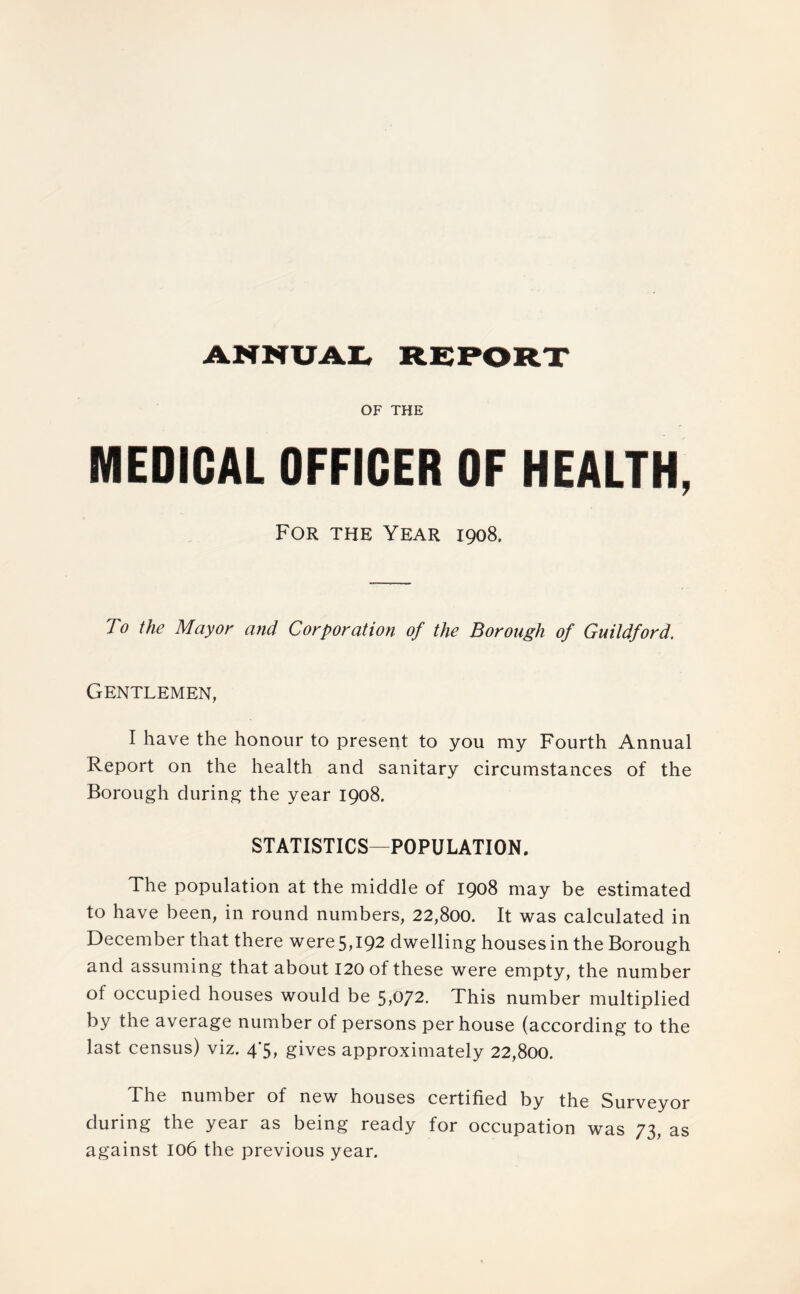 ANNUAL REPORT OF THE MEDICAL OFFICER OF HEALTH, For the Year 1908. To the Mayor and Corporation of the Borough of Guildford. Gentlemen, I have the honour to present to you my Fourth Annual Report on the health and sanitary circumstances of the Borough during the year 1908. STATISTICS—POPULATION. The population at the middle of 1908 may be estimated to have been, in round numbers, 22,800. It was calculated in December that there were5,l92 dwelling houses in the Borough and assuming that about 120 of these were empty, the number of occupied houses would be 5>072. This number multiplied by the average number of persons per house (according to the last census) viz. 4/5, gives approximately 22,800. The number of new houses certified by the Surveyor during the year as being ready for occupation was 73, as against 106 the previous year.