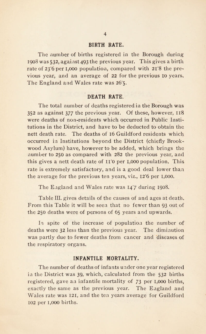 BIRTH RATE. The number of births registered in the Borough during 1908 was 532, against 493 the previous year. This gives a birth rate of 23 6 per 1,000 population, compared with 21*8 the pre- vious year, and an average of 22 for the previous IG years. The England and Wales rate was 26*5. DEATH RATE. The total number of deaths registered in the Borough was 352 as against 377 the previous year. Of these, however, 118 were deaths of non-residents which occurred in Public Insti- tutions in the District, and have to be deducted to obtain the nett death rate. The deaths of 16 Guildford residents which occurred in Institutions beyond the District (chiefly Brook- wood Asylum) have, however to be added, which brings the number to 250 as compared with 282 the previous year, and this gives a nett death rate of II'O per 1,000 population. This rate is extremely satisfactory, and is a good deal lower than the average for the previous ten years, viz., I2’6 per 1,000. The England and Wales rate was 147 during 1908. Table III. gives details of the causes of and ages at death. From this Table it will be seen that no fewer than 93 out of the 250 deaths were of persons of 65 years and upwards. In spite of the increase of population the number of deaths were 32 less than the previous year. The diminution was partly due to fewer deaths from cancer and diseases of the respiratory organs. INFANTILE MORTALITY. The number of deaths of infants under one year registered in the District was 39, which, calculated from the 532 births registered, gave an infantile mortality of 73 per 1,000 births, exactly the same as the previous year. The England and Wales rate was 121, and the ten years average for Guildford 102 per 1,000 births.