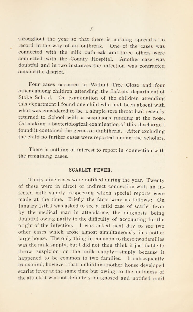 throughout the year so that there is nothing specially to record in the way of an outbreak. One of the cases was connected with the milk outbreak and three others were connected with the County Hospital. Another case was doubtful and in two instances the infection was contracted outside the district. Four cases occurred in Walnut Tree Close and four others among children attending the Infants’ department of Stoke School. On examination of the children attending this department I found one child who had been absent with what was considered to be a simple sore throat had recently returned to School with a suspicious running at the nose. On making a bacteriological examination of this discharge I found it contained the germs of diphtheria. After excluding the child no further cases were reported among the scholars. There is nothing of interest to report in connection with the remaining cases. SCARLET FEVER. Thirty-nine cases were notified during the year. Twenty of these were in direct or indirect connection with an in- fected milk supply, respecting which special reports were made at the time. Briefly the facts were as follows:—On January 17th I was asked to see a mild case of scarlet fever by the medical man in attendance, the diagnosis being- doubtful owing partly to the difficulty of accounting for the origin of the infection. I was asked next day to see two other cases which arose almost simultaneously in another large house. The only thing in common to these two families was the milk supply, but I did not then think it justifiable to throw suspicion on the milk supply—simply because it happened to be common to two families. It subsequently transpired, however, that a child in another house developed scarlet fever at the same time but owing to the mildness of the attack it was not definitely diagnosed and notified until