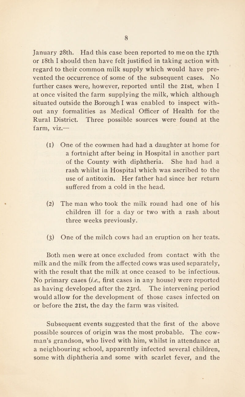 January 28th. Had this case been reported to me on the 17th or 18th I should then have felt justified in taking action with regard to their common milk supply which would have pre- vented the occurrence of some of the subsequent cases. No further cases were, however, reported until the 2lst, when I at once visited the farm supplying the milk, which although situated outside the Borough I was enabled to inspect with- out any formalities as Medical Officer of Health for the Rural District. Three possible sources were found at the farm, viz.— (1) One of the cowmen had had a daughter at home for a fortnight after being in Hospital in another part of the County with diphtheria. She had had a rash whilst in Hospital which was ascribed to the use of antitoxin. Her father had since her return suffered from a cold in the head. (2) The man who took the milk round had one of his children ill for a day or two with a rash about three weeks previously. (3) One of the milch cows had an eruption on her teats. Both men were at once excluded from contact with the milk and the milk from the affected cows was used separately, with the result that the milk at once ceased to be infectious. No primary cases (i.e., first cases in any house) were reported as having developed after the 23rd. The intervening period would allow for the development of those cases infected on or before the 2lst, the day the farm was visited. Subsequent events suggested that the first of the above possible sources of origin was the most probable. The cow- man’s grandson, who lived with him, whilst in attendance at a neighbouring school, apparently infected several children, some with diphtheria and some with scarlet fever, and the
