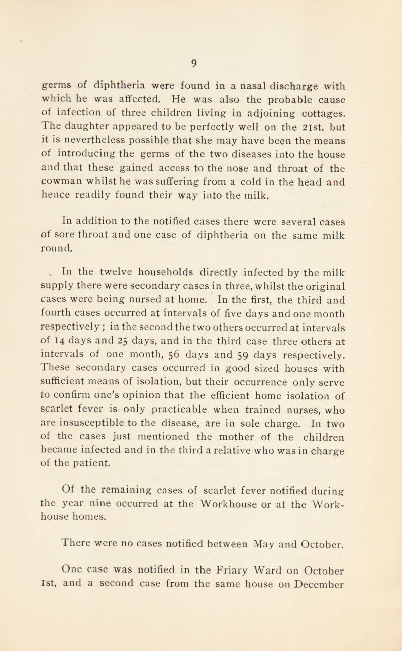germs of diphtheria were found in a nasal discharge with which he was affected. He was also the probable cause of infection of three children living in adjoining cottages. The daughter appeared to be perfectly well on the 2lst, but it is nevertheless possible that she may have been the means of introducing the germs of the two diseases into the house and that these gained access to the nose and throat of the cowman whilst he was suffering from a cold in the head and hence readily found their way into the milk. In addition to the notified cases there were several cases of sore throat and one case of diphtheria on the same milk round. In the twelve households directly infected by the milk supply there were secondary cases in three, whilst the original cases were being nursed at home. In the first, the third and fourth cases occurred at intervals of five days and one month respectively; in the second the two others occurred at intervals of 14 days and 25 days, and in the third case three others at intervals of one month, 5b days and 59 clays respectively. These secondary cases occurred in good sized houses with sufficient means of isolation, but their occurrence only serve to confirm one’s opinion that the efficient home isolation of scarlet fever is only practicable when trained nurses, who are insusceptible to the disease, are in sole charge. In two of the cases just mentioned the mother of the children became infected and in the third a relative who was in charge of the patient. Of the remaining cases of scarlet fever notified during the year nine occurred at the Workhouse or at the Work- house homes. There were no cases notified between May and October. One case was notified in the Friary Ward on October ist, and a second case from the same house on December