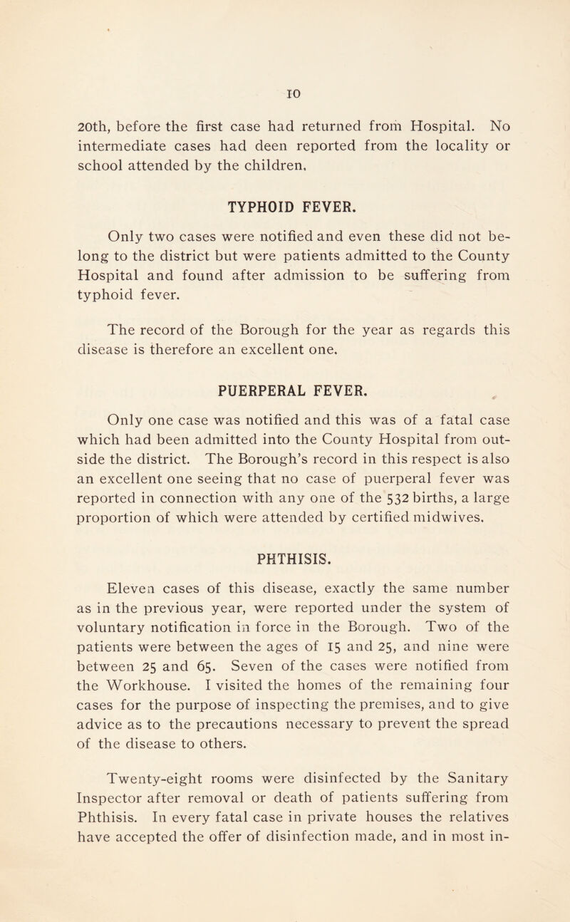 20th, before the first case had returned from Hospital. No intermediate cases had deen reported from the locality or school attended by the children, TYPHOID FEVER. Only two cases were notified and even these did not be- long to the district but were patients admitted to the County Hospital and found after admission to be suffering from typhoid fever. The record of the Borough for the year as regards this disease is therefore an excellent one. PUERPERAL FEVER. Only one case was notified and this was of a fatal case which had been admitted into the County Hospital from out- side the district. The Borough’s record in this respect is also an excellent one seeing that no case of puerperal fever was reported in connection with any one of the 532 births, a large proportion of which were attended by certified midwives. PHTHISIS. Eleven cases of this disease, exactly the same number as in the previous year, were reported under the system of voluntary notification in force in the Borough. Two of the patients were between the ages of 15 and 25, and nine were between 25 and 65. Seven of the cases were notified from the Workhouse. I visited the homes of the remaining four cases for the purpose of inspecting the premises, and to give advice as to the precautions necessary to prevent the spread of the disease to others. Twenty-eight rooms were disinfected by the Sanitary Inspector after removal or death of patients suffering from Phthisis. In every fatal case in private houses the relatives have accepted the offer of disinfection made, and in most in-