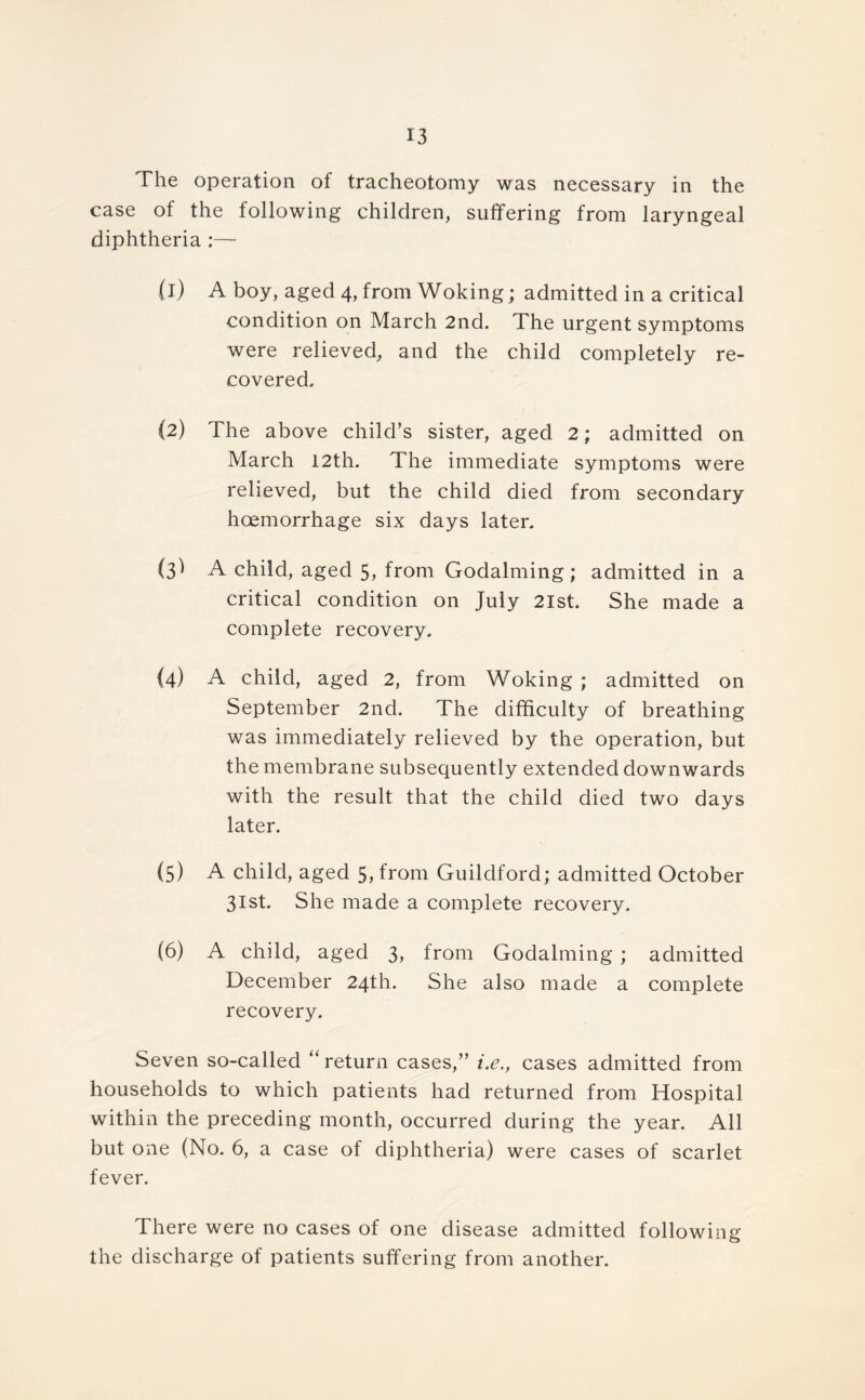 The operation of tracheotomy was necessary in the case of the following children, suffering from laryngeal diphtheria :— (1) A boy, aged 4, from Woking; admitted in a critical condition on March 2nd. The urgent symptoms were relieved, and the child completely re- covered. (2) The above child’s sister, aged 2; admitted on March 12th. The immediate symptoms were relieved, but the child died from secondary hoemorrhage six days later. (3I A child, aged 5, from Godaiming ; admitted in a critical condition on July 2lst. She made a complete recovery. (4) A child, aged 2, from Woking ; admitted on September 2nd. The difficulty of breathing was immediately relieved by the operation, but the membrane subsequently extended downwards with the result that the child died two days later. (5) A child, aged 5, from Guildford; admitted October 31st. She made a complete recovery. (6) A child, aged 3, from Godaiming ; admitted December 24th. She also made a complete recovery. Seven so-called “return cases,” i.e., cases admitted from households to which patients had returned from Hospital within the preceding month, occurred during the year. All but one (No. 6, a case of diphtheria) were cases of scarlet fever. There were no cases of one disease admitted following the discharge of patients suffering from another.