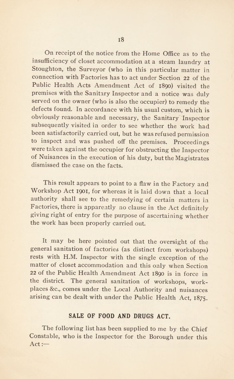 On receipt of the notice from the Home Office as to the insufficiency of closet accommodation at a steam laundry at Stoughton, the Surveyor (who in this particular matter in connection with Factories has to act under Section 22 of the Public Health Acts Amendment Act of 1890) visited the premises with the Sanitary Inspector and a notice was duly served on the owner (who is also the occupier) to remedy the defects found. In accordance with his usual custom, which is obviously reasonable and necessary, the Sanitary Inspector subsequently visited in order to see whether the work had been satisfactorily carried out, but he was refused permission to inspect and was pushed off the premises. Proceedings were taken against the occupier for obstructing the Inspector of Nuisances in the execution of his duty, but the Magistrates dismissed the case on the facts. This result appears to point to a flaw in the Factory and Workshop Act 1901, for whereas it is laid down that a local authority shall see to the remedying of certain matters in Factories, there is apparently no clause in the Act definitely giving right of entry for the purpose of ascertaining whether the work has been properly carried out. It may be here pointed out that the oversight of the general sanitation of factories (as distinct from workshops) rests with H.M. Inspector with the single exception of the matter of closet accommodation and this only when Section 22 of the Public Health Amendment Act 1890 is in force in the district. The general sanitation of workshops, work- places &c,, comes under the Local Authority and nuisances arising can be dealt with under the Public Health Act, 1875. SALE OF FOOD AND DRUGS ACT. The following list has been supplied to me by the Chief Constable, who is the Inspector for the Borough under this Act:—
