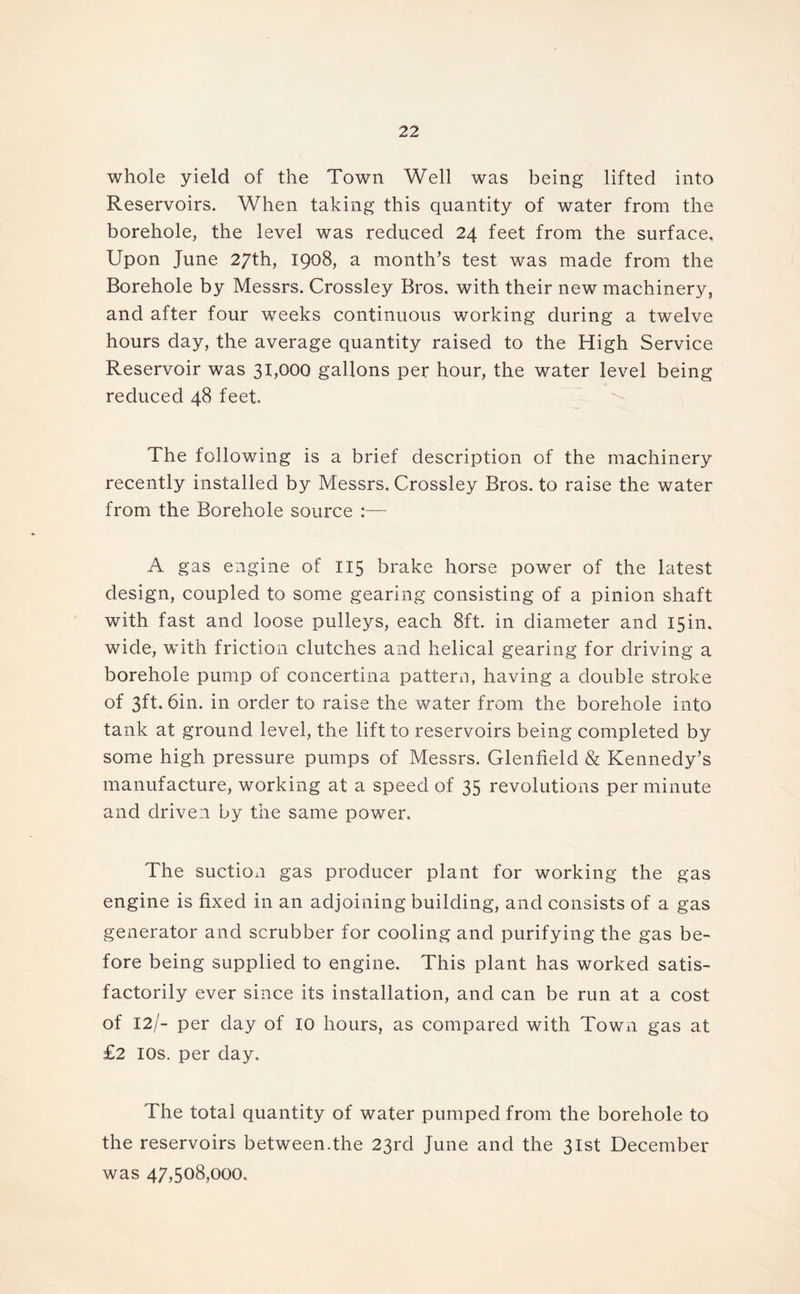 whole yield of the Town Well was being lifted into Reservoirs. When taking this quantity of water from the borehole, the level was reduced 24 feet from the surface. Upon June 27th, 1908, a month’s test was made from the Borehole by Messrs. Crossley Bros, with their new machinery, and after four weeks continuous working during a twelve hours day, the average quantity raised to the High Service Reservoir was 31,000 gallons per hour, the water level being reduced 48 feet. The following is a brief description of the machinery recently installed by Messrs. Crossley Bros, to raise the water from the Borehole source :—- A gas engine of 115 brake horse power of the latest design, coupled to some gearing consisting of a pinion shaft with fast and loose pulleys, each 8ft. in diameter and 15m. wide, with friction clutches and helical gearing for driving a borehole pump of concertina pattern, having a double stroke of 3ft. 6in. in order to raise the water from the borehole into tank at ground level, the lift to reservoirs being completed by some high pressure pumps of Messrs. Glenfield & Kennedy’s manufacture, working at a speed of 35 revolutions per minute and driven by the same power. The suction gas producer plant for working the gas engine is fixed in an adjoining building, and consists of a gas generator and scrubber for cooling and purifying the gas be- fore being supplied to engine. This plant has worked satis- factorily ever since its installation, and can be run at a cost of 12/- per day of 10 hours, as compared with Town gas at £2 10s. per day. The total quantity of water pumped from the borehole to the reservoirs between.the 23rd June and the 31st December was 47,508,000,