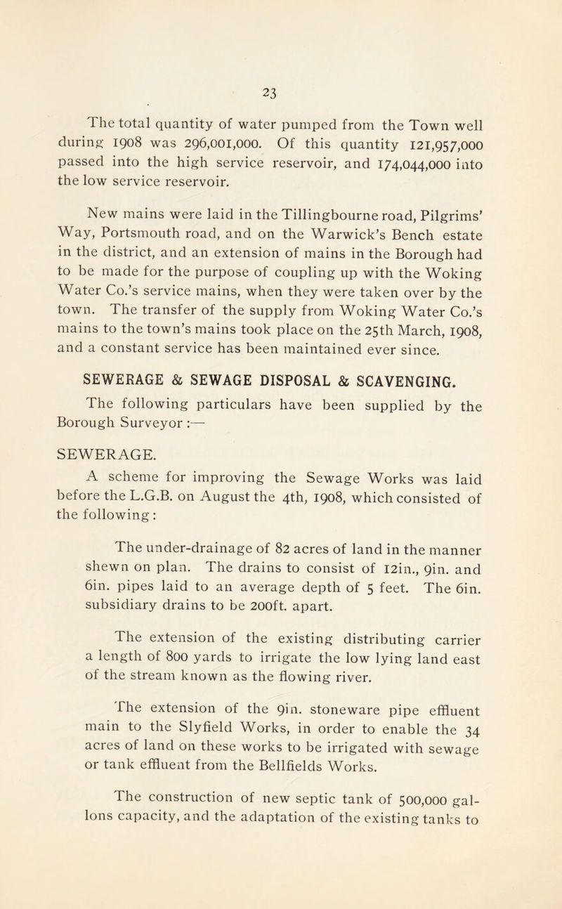 The total quantity of water pumped from the Town well during 1908 was 296,001,000. Of this quantity 121,957,000 passed into the high service reservoir, and 174,044,000 into the low service reservoir. New mains were laid in the Tillingbourne road, Pilgrims’ Way, Portsmouth road, and on the Warwick’s Bench estate in the district, and an extension of mains in the Borough had to be made for the purpose of coupling up with the Woking Water Co.’s service mains, when they were taken over by the town. The transfer of the supply from Woking Water Co.’s mains to the town’s mains took place on the 25th March, 1908, and a constant service has been maintained ever since. SEWERAGE & SEWAGE DISPOSAL & SCAVENGING. The following particulars have been supplied by the Borough Surveyor :— SEWERAGE. A scheme for improving the Sewage Works was laid before the L.G.B. on August the 4th, 1908, which consisted of the following: The under-drainage of 82 acres of land in the manner shewn on plan. The drains to consist of I2in., 9in. and 6in. pipes laid to an average depth of 5 feet. The 6in. subsidiary drains to be 200ft. apart. The extension of the existing distributing carrier a length of 800 yards to irrigate the low lying land east of the stream known as the flowing river. The extension of the 9111. stoneware pipe effluent main to the Slyfield Works, in order to enable the 34 acres of land on these works to be irrigated with sewage or tank effluent from the Bellfields Works. The construction of new septic tank of 500,000 gal- lons capacity, and the adaptation of the existing tanks to