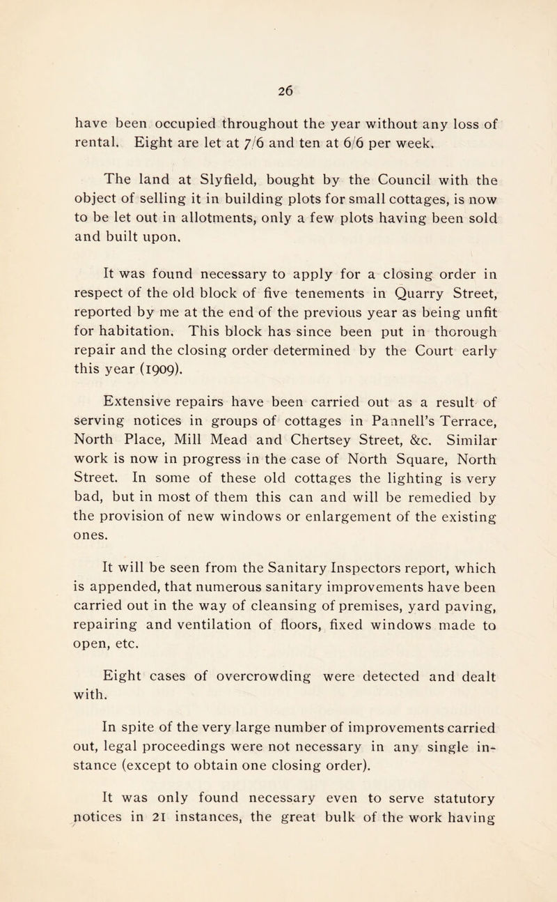 have been occupied throughout the year without any loss of rental. Eight are let at 7/6 and ten at 6/6 per week. The land at Slyfield, bought by the Council with the object of selling it in building plots for small cottages, is now to be let out in allotments, only a few plots having been sold and built upon. It was found necessary to apply for a closing order in respect of the old block of five tenements in Quarry Street, reported by me at the end of the previous year as being unfit for habitation. This block has since been put in thorough repair and the closing order determined by the Court early this year (1909). Extensive repairs have been carried out as a result of serving notices in groups of cottages in Pannell’s Terrace, North Place, Mill Mead and Chertsey Street, &c. Similar work is now in progress in the case of North Square, North Street. In some of these old cottages the lighting is very bad, but in most of them this can and will be remedied by the provision of new windows or enlargement of the existing ones. It will be seen from the Sanitary Inspectors report, which is appended, that numerous sanitary improvements have been carried out in the way of cleansing of premises, yard paving, repairing and ventilation of floors, fixed windows made to open, etc. Eight cases of overcrowding were detected and dealt with. In spite of the very large number of improvements carried out, legal proceedings were not necessary in any single in- stance (except to obtain one closing order). It was only found necessary even to serve statutory notices in 21 instances, the great bulk of the work having
