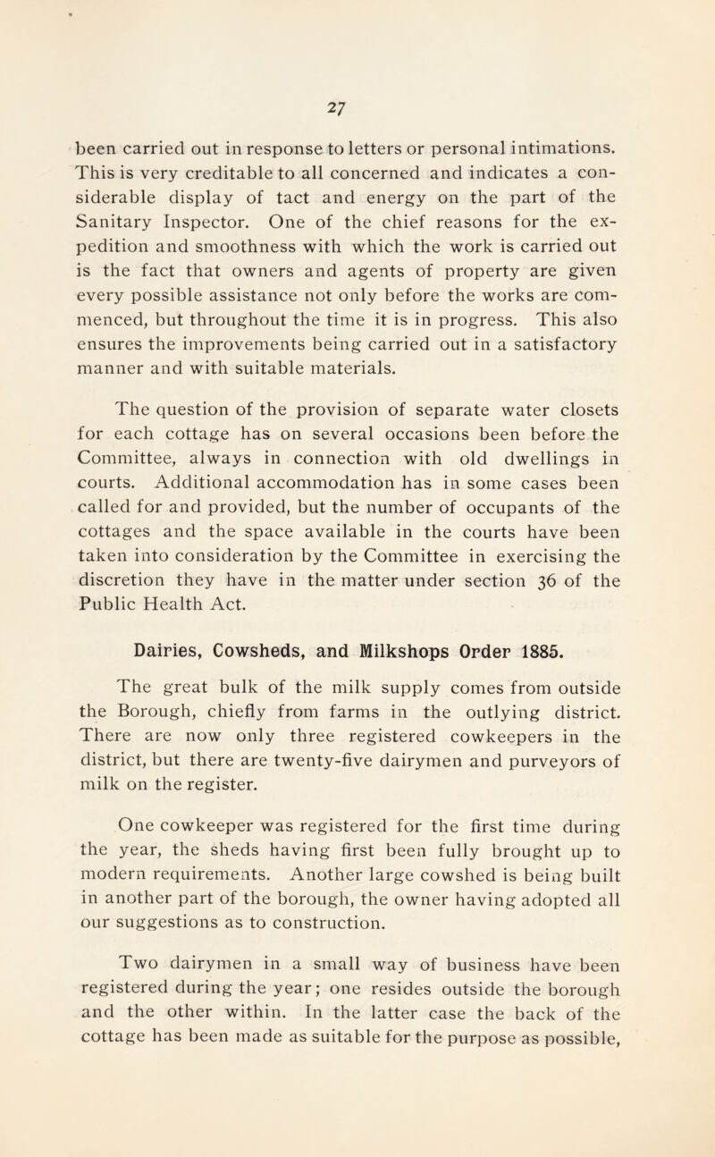 2 7 been carried out in response to letters or personal intimations. This is very creditable to all concerned and indicates a con- siderable display of tact and energy on the part of the Sanitary Inspector. One of the chief reasons for the ex- pedition and smoothness with which the work is carried out is the fact that owners and agents of property are given every possible assistance not only before the works are com- menced, but throughout the time it is in progress. This also ensures the improvements being carried out in a satisfactory manner and with suitable materials. The question of the provision of separate water closets for each cottage has on several occasions been before the Committee, always in connection with old dwellings in courts. Additional accommodation has in some cases been called for and provided, but the number of occupants of the cottages and the space available in the courts have been taken into consideration by the Committee in exercising the discretion they have in the matter under section 36 of the Public Health Act. Dairies, Cowsheds, and Milkshops Order 1885. The great bulk of the milk supply comes from outside the Borough, chiefly from farms in the outlying district. There are now only three registered cowkeepers in the district, but there are twenty-five dairymen and purveyors of milk on the register. One cowkeeper was registered for the first time during the year, the sheds having first been fully brought up to modern requirements. Another large cowshed is being built in another part of the borough, the owner having adopted all our suggestions as to construction. Two dairymen in a small way of business have been registered during the year; one resides outside the borough and the other within. In the latter case the back of the cottage has been made as suitable for the purpose as possible,