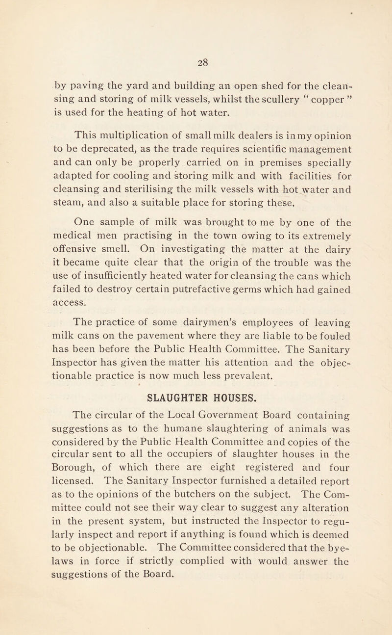 by paving the yard and building an open shed for the clean- sing and storing of milk vessels, whilst the scullery “ copper ” is used for the heating of hot water. This multiplication of small milk dealers is in my opinion to be deprecated, as the trade requires scientific management and can only be properly carried on in premises specially adapted for cooling and storing milk and with facilities for cleansing and sterilising the milk vessels with hot water and steam, and also a suitable place for storing these. One sample of milk was brought to me by one of the medical men practising in the town owing to its extremely offensive smell. On investigating the matter at the dairy it became quite clear that the origin of the trouble was the use of insufficiently heated water for cleansing the cans which failed to destroy certain putrefactive germs which had gained access. The practice of some dairymen’s employees of leaving milk cans on the pavement where they are liable to be fouled has been before the Public Health Committee. The Sanitary Inspector has given the matter his attention and the objec- tionable practice is now much less prevalent. SLAUGHTER HOUSES. The circular of the Local Government Board containing suggestions as to the humane slaughtering of animals was considered by the Public Health Committee and copies of the circular sent to all the occupiers of slaughter houses in the Borough, of which there are eight registered and four licensed. The Sanitary Inspector furnished a detailed report as to the opinions of the butchers on the subject. The Com- mittee could not see their way clear to suggest any alteration in the present system, but instructed the Inspector to regu- larly inspect and report if anything is found which is deemed to be objectionable. The Committee considered that the bye- laws in force if strictly complied with would answer the suggestions of the Board.