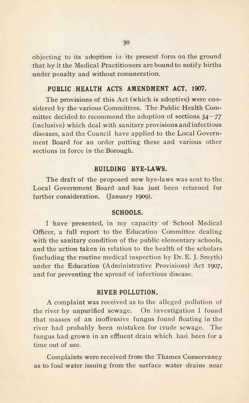 objecting to its adoption in its present form on the ground that by it the Medical Practitioners are bound to notify births under penalty and without remuneration. PUBLIC HEALTH ACTS AMENDMENT ACT, 1907. The provisions of this Act (which is adoptive) were con- sidered by the various Committees. The Public Health Com- mittee decided to recommend the adoption of sections 34—77 (inclusive) which deal with sanitary provisions and infectious diseases, and the Council have applied to the Local Govern- ment Board for an order putting these and various other sections in force in the Borough. BUILDING BYE-LAWS. The draft of the proposed new bye-laws was sent to the Local Government Board and has just been returned for further consideration. (January 1909). SCHOOLS. I have presented, in my capacity of School Medical Officer, a full report to the Education Committee dealing with the sanitary condition of the public elementary schools, and the action taken in relation to the health of the scholars (including the routine medical inspection by Dr. E. J. Smyth) under the Education (Administrative Provisions) Act 1907, and for preventing the spread of infectious disease. RIVER POLLUTION. A complaint was received as to the alleged pollution of the river by unpurified sewage. On investigation I found that masses of an inoffensive fungus found floating in the river had probably been mistaken for crude sewage. The fungus had grown in an effluent drain which had been for a time out of use. Complaints were received from the Thames Conservancy as to foul water issuing from the surface water drains near