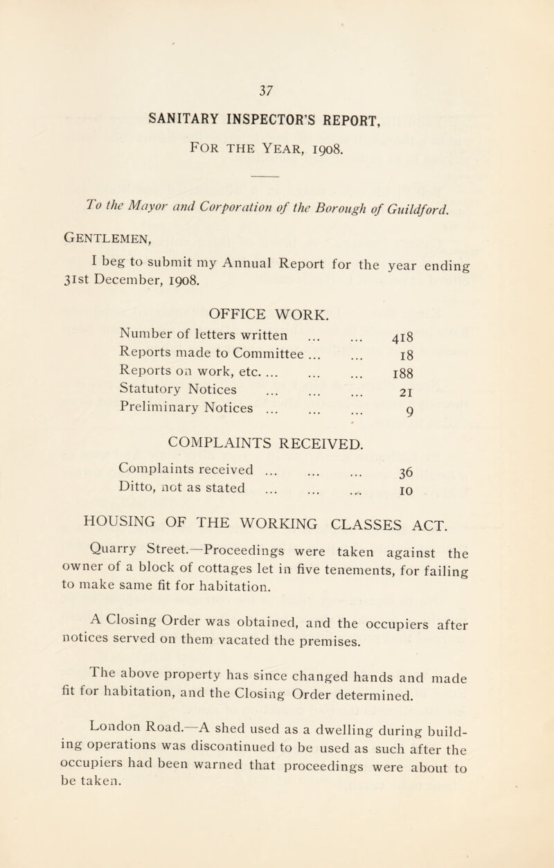 SANITARY INSPECTOR’S REPORT, For the Year, 1908. To the Mayor and Corporation of the Borough of Guildford. Gentlemen, I beg to submit my Annual Report for the year ending 31st December, 1908. OFFICE WORK. Number of letters written 418 Reports made to Committee ... 18 Reports on work, etc. ... 00 00 HH Statutory Notices 21 Preliminary Notices ... 9 COMPLAINTS RECEIVED. Complaints received 36 Ditto, not as stated 10 HOUSING OF THE WORKING CLASSES ACT. Quarry Street. Proceedings were taken against the owner of a block of cottages let in five tenements, for failing to make same fit for habitation. A Closing Order was obtained, and the occupiers after notices served on them vacated the premises. The above property has since changed hands and made fit for habitation, and the Closing Order determined. London Road. A shed used as a dwelling during build- ing operations was discontinued to be used as such after the occupiers had been warned that proceedings were about to be taken.