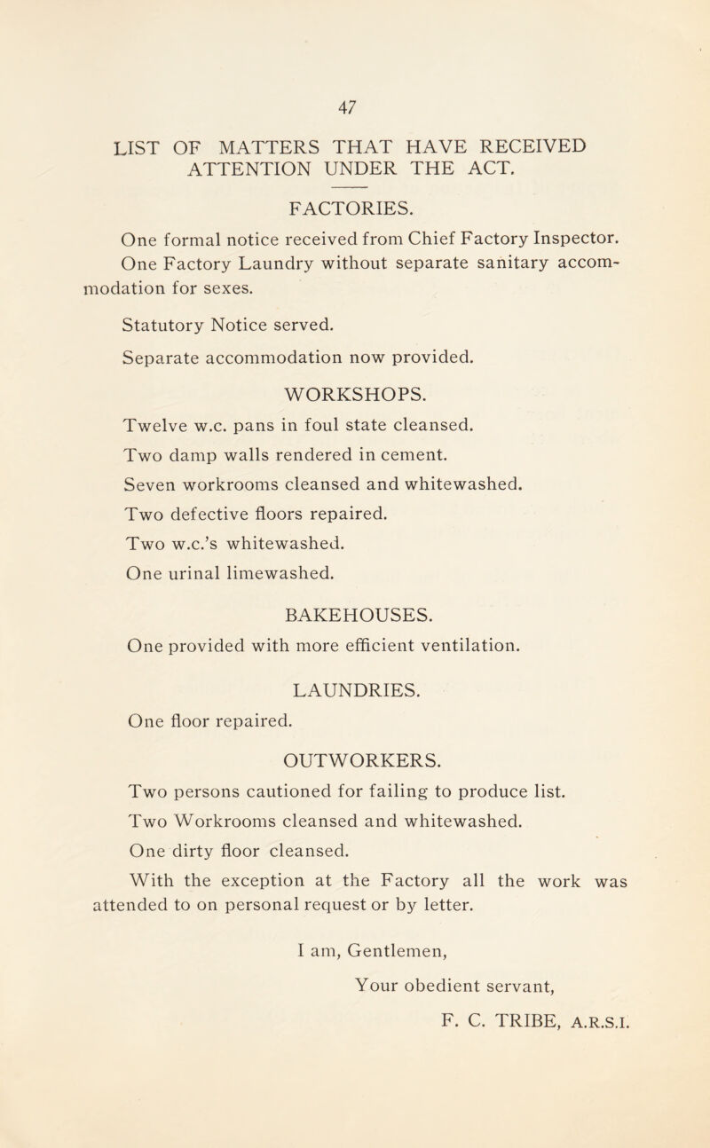 LIST OF MATTERS THAT HAVE RECEIVED ATTENTION UNDER THE ACT. FACTORIES. One formal notice received from Chief Factory Inspector. One Factory Laundry without separate sanitary accom- modation for sexes. Statutory Notice served. Separate accommodation now provided. WORKSHOPS. Twelve w.c. pans in foul state cleansed. Two damp walls rendered in cement. Seven workrooms cleansed and whitewashed. Two defective floors repaired. Two w.c.’s whitewashed. One urinal limewashed. BAKEHOUSES. One provided with more efficient ventilation. LAUNDRIES. One floor repaired. OUTWORKERS. Two persons cautioned for failing to produce list. Two Workrooms cleansed and whitewashed. One dirty floor cleansed. With the exception at the Factory all the work was attended to on personal request or by letter. I am, Gentlemen, Your obedient servant, F. C. TRIBE, A.R.S.I.
