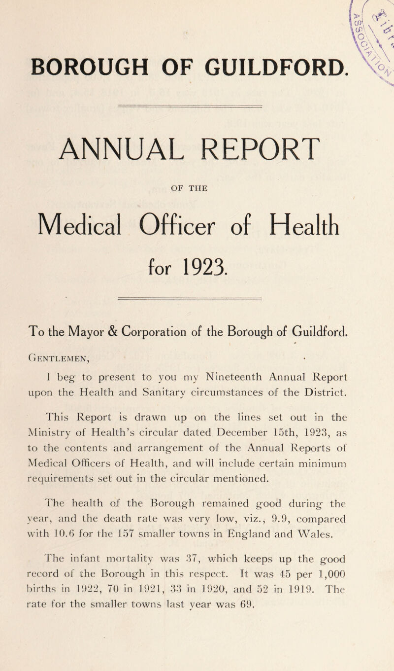 BOROUGH OF GUILDFORD. ANNUAL REPORT OF THE Medical Officer of Health for 1923. To the Mayor & Corporation of the Borough of Guildford. * Gentlemen, I beg; to present to you my Nineteenth Annual Report upon the Health and Sanitary circumstances of the District. This Report is drawn up on the lines set out in the Ministry of Health’s circular dated December 15th, 1923, as to the contents and arrangement of the Annual Reports of Medical Officers of Health, and will include certain minimum requirements set out in the circular mentioned. The health of the Borough remained good during- the year, and the death rate was very low, viz., 9.9, compared with 10.6 for the 157 smaller towns in England and Wales. The infant mortality was 37, which keeps up the good record of the Borough in this respect. It was 45 per 1,000 births in 1922, 70 in 1921, 33 in 1920, and 52 in 1919. The rate for the smaller towns last year was 69.