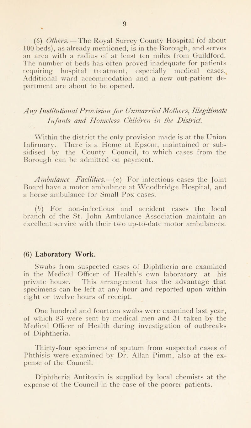 (6) Others. — The Royal Surrey County Hospital (of about 1001 beds), as already mentioned, is in the Borough, and serves an area with a radius of at least ten miles from Guildford. The number of beds has often proved inadequate for patients requiring hospital treatment, especially medical cases. Additional ward accommodation and a new out-patient de- partment are about to be opened. Any Institutional Provision for Unmarried Mothers, Illegitimate Infants and Homeless Children in the District. Within the district the only provision made is at the Union Infirmary. There is a Home at Epsom, maintained or sub- sidised by the County Council, to which cases from the Borough can be admitted on payment. Ambulance Facilities.—(a) For infectious cases the Joint Board have a motor ambulance at Woodbridge Hospital, and a horse ambulance for Small Pox cases. (b) For non-infectious and accident cases the local branch of the St. John Ambulance Association maintain an excellent service with their two up-to-date motor ambulances. (6) Laboratory Work. Swabs from suspected cases of Diphtheria are examined in the Medical Officer of Health’s own laboratory at his private house. This arrangement has the advantage that specimens can be left at any hour and reported upon within eight or twelve hours of receipt. One hundred and fourteen swabs were examined last year, of which 83 were sent by medical men and 31 taken by the Medical Officer of Health during investigation of outbreaks of Diphtheria. Thirty-four specimens of sputum from suspected cases of Phthisis were examined by Dr. Allan Pimm, also< at the ex- pense of the Council. Diphtheria Antitoxin is supplied by local chemists at the expense of the Council in the case of the poorer patients.