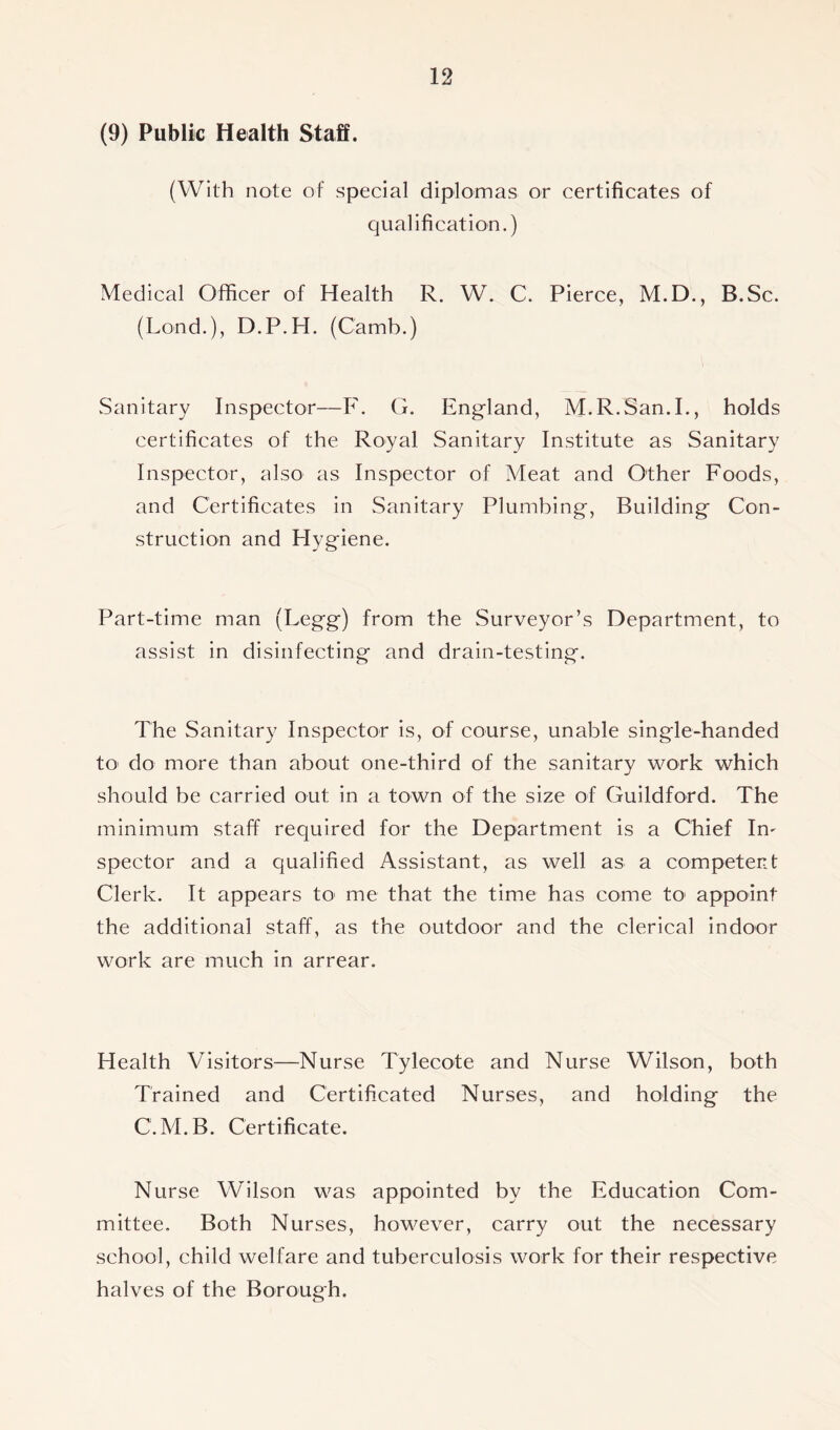 (9) Public Health Staff. (With note of special diplomas or certificates of qualification.) Medical Officer of Health R. W. C. Pierce, M.D., B.Sc. (Lond.), D.P.H. (Camb.) Sanitary Inspector—F. G. England, M.R.San.I., holds certificates of the Royal Sanitary Institute as Sanitary Inspector, also as Inspector of Meat and Other Foods, and Certificates in Sanitary Plumbing, Building Con- struction and Hygiene. Part-time man (Legg) from the Surveyor’s Department, to assist in disinfecting and drain-testing. The Sanitary Inspector is, of course, unable single-handed to do more than about one-third of the sanitary work which should be carried out in a town of the size of Guildford. The minimum staff required for the Department is a Chief Im spector and a qualified Assistant, as well as a competent Clerk. It appears to' me that the time has come to appoint the additional staff, as the outdoor and the clerical indoor work are much in arrear. Health Visitors—Nurse Tylecote and Nurse Wilson, both Trained and Certificated Nurses, and holding the C.M.B. Certificate. Nurse Wilson was appointed by the Education Com- mittee. Both Nurses, however, carry out the necessary school, child welfare and tuberculosis work for their respective halves of the Borough.