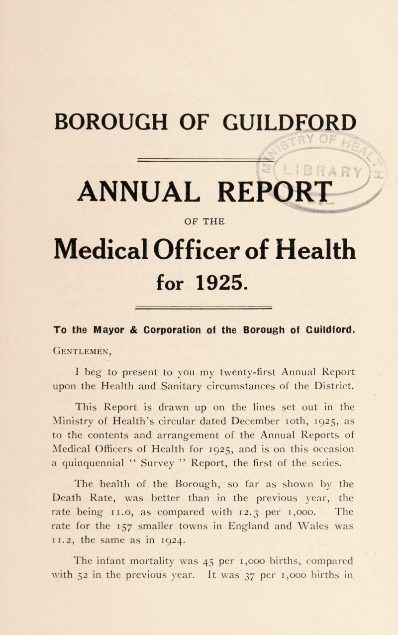 BOROUGH OF GUILDFORD ANNUAL REPORT OF THE Medical Officer of Health for 1925. To the Mayor & Corporation of the Borough of Guildford. Gentlemen, I beg- to present to you my twenty-first Annual Report upon the Health and Sanitary circumstances of the District. This Report is drawn up on the lines set out in the Ministry of Health’s circular dated December ioth, 1925, as to the contents and arrangement of the Annual Reports of Medical Officers of Health for 1925, and is on this occasion a quinquennial “ Survey ” Report, the first of the series. The health of the Borough, so far as shown by the Death Rate, was better than in the previous year, the rate being 11.0, as compared with 12.3 per 1,000. The rate for the 157 smaller towns in England and Wales was 11.2, the same as in 1924. The infant mortality was 45 per 1,000 births, compared with 52 in the previous year. It was 37 per 1,000 births in