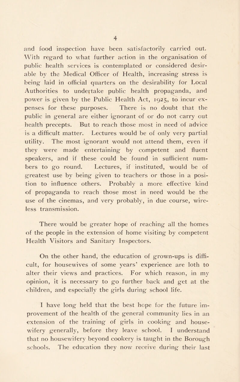 and food inspection have been satisfactorily carried out. With regard to what further action in the organisation of public health services is contemplated or considered desir- able by the Medical Officer of Health, increasing stress is being laid in official quarters on the desirability for Local Authorities to undertake public health propaganda, and power is given by the Public Health Act, 1925, to incur ex- penses for these purposes. There is no doubt that the public in general are either ignorant of or do not carry out health precepts. But to reach those most in need of advice is a difficult matter. Lectures would be of only very partial utility. The most ignorant would not attend them, even if they were made entertaining by competent and fluent speakers, and if these could be found in sufficient num- bers to go round. Lectures, if instituted, would be of greatest use by being given to teachers or those in a posi- tion to influence others. Probably a more effective kind of propaganda to reach those most in need would be the use of the cinemas, and very probably, in due course, wire- less transmission. There would be greater hope of reaching all the homes of the people in the extension of home visiting by competent Health Visitors and Sanitary Inspectors. On the other hand, the education of grown-ups is diffi- cult, for housewives of some years’ experience are loth to alter their views and practices. For which reason, in my opinion, it is necessary to go further back and get at the children, and especially the girls during school life. I have long held that the best hope for the future im- provement of the health of the general community lies in an extension of the training of girls in cooking and house- wifery generally, before they leave school. I understand that no housewifery beyond cookery is taught in the Borough schools. The education they now receive during their last