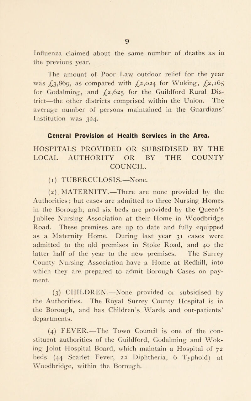Influenza claimed about the same number of deaths as in the previous year. The amount of Poor Law outdoor relief for the year was ^3,869, as compared with ^2,024 for Woking-, ^2,165 for Godaiming-, and ^2,625 for the Guildford Rural Dis- trict—the other districts comprised within the Union. The average number of persons maintained in the Guardians’ Institution was 324. General Provision of Health Services in the Area. HOSPITALS PROVIDED OR SUBSIDISED BY THE LOCAL AUTHORITY OR BY THE COUNTY COUNCIL. (1) TUBERCULOSIS.—None. (2) MATERNITY.—There are none provided by the Authorities; but cases are admitted to three Nursing- Homes in the Borough, and six beds are provided by the Queen’s Jubilee Nursing- Association at their Home in Woodbridge Road. These premises are up to date and fully equipped as a Maternity Home. During- last year 31 cases were admitted to the old premises in Stoke Road, and 40 the latter half of the year to the new premises. The Surrey County Nursing- Association have a Home at Redhill, into which they are prepared to admit Borough Cases on pay- ment. (3) CHILDREN.—None provided or subsidised by the Authorities. The Royal Surrey County Llospital is in the Borough, and has Children’s Wards and out-patients’ departments. (4) FEVER.—The Town Council is one of the con- stituent authorities of the Guildford, Godaiming and Wok- ing- Joint Hospital Board, which maintain a Hospital of 72 beds (44 Scarlet Fever, 22 Diphtheria, 6 Typhoid) at Woodbridge, within the Borough.