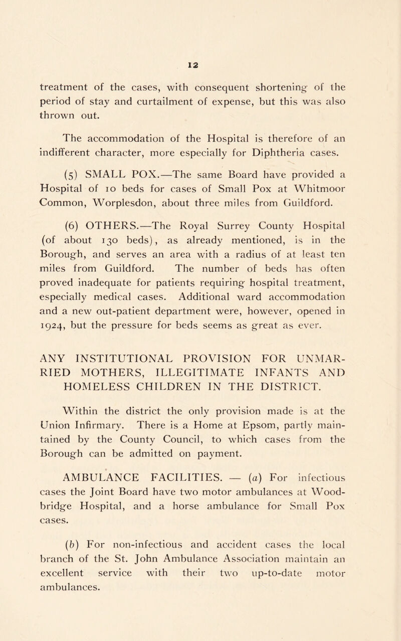 treatment of the cases, with consequent shortening- of the period of stay and curtailment of expense, but this was also thrown out. The accommodation of the Hospital is therefore of an indifferent character, more especially for Diphtheria cases. (5) SMALL POX.—The same Board have provided a Hospital of 10 beds for cases of Small Pox at Whitmoor Common, Worplesdon, about three miles from Guildford. (6) OTHERS.—The Royal Surrey County Hospital (of about 130 beds), as already mentioned, is in the Boroug-h, and serves an area with a radius of at least ten miles from Guildford. The number of beds has often proved inadequate for patients requiring- hospital treatment, especially medical cases. Additional ward accommodation and a new out-patient department were, however, opened in 1924, but the pressure for beds seems as great as ever. ANY INSTITUTIONAL PROVISION FOR UNMAR- RIED MOTHERS, ILLEGITIMATE INFANTS AND HOMELESS CHILDREN IN THE DISTRICT. Within the district the only provision made is at the Union Infirmary. There is a Home at Epsom, partly main- tained by the County Council, to which cases from the Borough can be admitted on payment. AMBULANCE FACILITIES. — (a) For infectious cases the Joint Board have two motor ambulances at Wood- bridge Hospital, and a horse ambulance for Small Pox cases. (b) For non-infectious and accident cases the local branch of the St. John Ambulance Association maintain an excellent service with their two up-to-date motor ambulances.