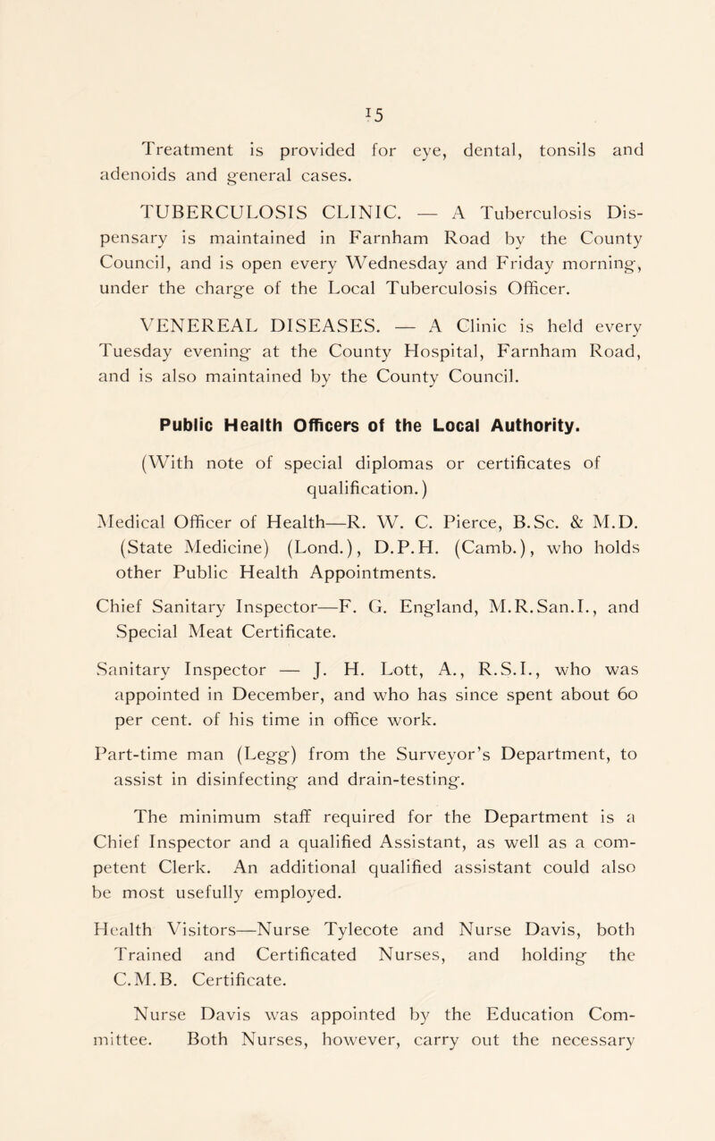 J5 Treatment is provided for eye, dental, tonsils and adenoids and general cases. TUBERCULOSIS CLINIC. — A Tuberculosis Dis- pensary is maintained in Larnham Road by the County Council, and is open every Wednesday and Lriday morning, under the charge of the Local Tuberculosis Officer. VENEREAL DISEASES. — A Clinic is held every Tuesday evening at the County Hospital, Farnham Road, and is also maintained by the County Council. Public Health Officers of the Local Authority. (With note of special diplomas or certificates of qualification.) Medical Officer of Health—R. W. C. Pierce, B.Sc. & M.D. (State Medicine) (Lond.), D.P.H. (Camb.), who holds other Public Health Appointments. Chief Sanitary Inspector—F. G. England, M.R.San.I., and Special Meat Certificate. Sanitary Inspector — J. H. Lott, A., R.S.I., who was appointed in December, and who has since spent about 60 per cent, of his time in office work. Part-time man (Legg) from the Surveyor’s Department, to assist in disinfecting and drain-testing. The minimum staff required for the Department is a Chief Inspector and a qualified Assistant, as well as a com- petent Clerk. An additional qualified assistant could also be most usefully employed. Health Visitors—Nurse Tylecote and Nurse Davis, both Trained and Certificated Nurses, and holding the C.M.B. Certificate. Nurse Davis was appointed by the Education Com- mittee. Both Nurses, however, carry out the necessary