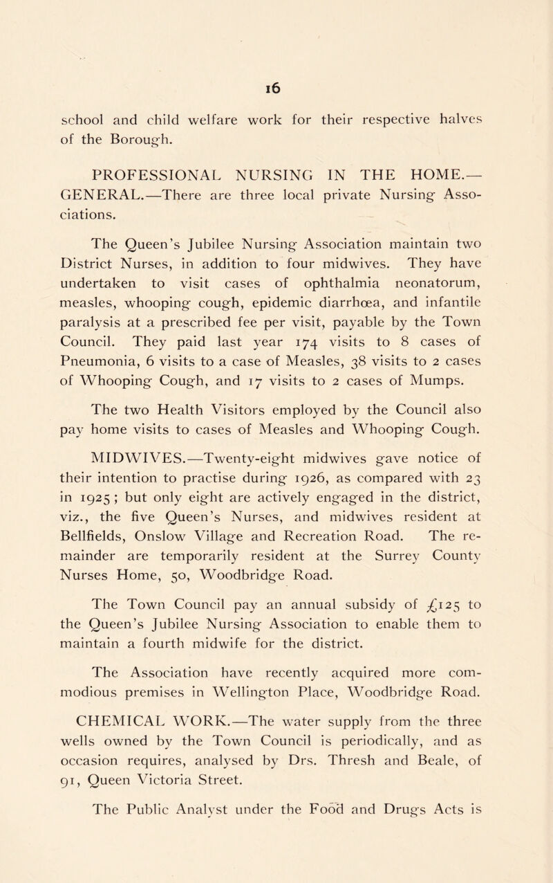 school and child welfare work for their respective halves of the Borouch. PROFESSIONAL NURSING IN THE HOME.— GENERAL.—There are three local private Nursing- Asso- ciations. The Queen’s Jubilee Nursing- Association maintain two District Nurses, in addition to four midwives. They have undertaken to visit cases of ophthalmia neonatorum, measles, whooping- cough, epidemic diarrhoea, and infantile paralysis at a prescribed fee per visit, payable by the Town Council. They paid last year 174 visits to 8 cases of Pneumonia, 6 visits to a case of Measles, 38 visits to 2 cases of Whooping Cough, and 17 visits to 2 cases of Mumps. The two Health Visitors employed by the Council also pay home visits to cases of Measles and Whooping- Cough. MIDWIVES.—Twenty-eight midwives gave notice of their intention to practise during 1926, as compared with 23 in 1925 ; but only eight are actively engaged in the district, viz., the five Queen’s Nurses, and midwives resident at Bellfields, Onslow Village and Recreation Road. The re- mainder are temporarily resident at the Surrey County Nurses Home, 50, Woodbridge Road. The Town Council pay an annual subsidy of £12$ to the Queen’s Jubilee Nursing Association to enable them to maintain a fourth midwife for the district. The Association have recently acquired more com- modious premises in Wellington Place, Woodbridge Road. CHEMICAL WORK.—The water supply from the three wells owned by the Town Council is periodically, and as occasion requires, analysed by Drs. Thresh and Beale, of 91, Queen Victoria Street. The Public Analyst under the Food and Drugs Acts is
