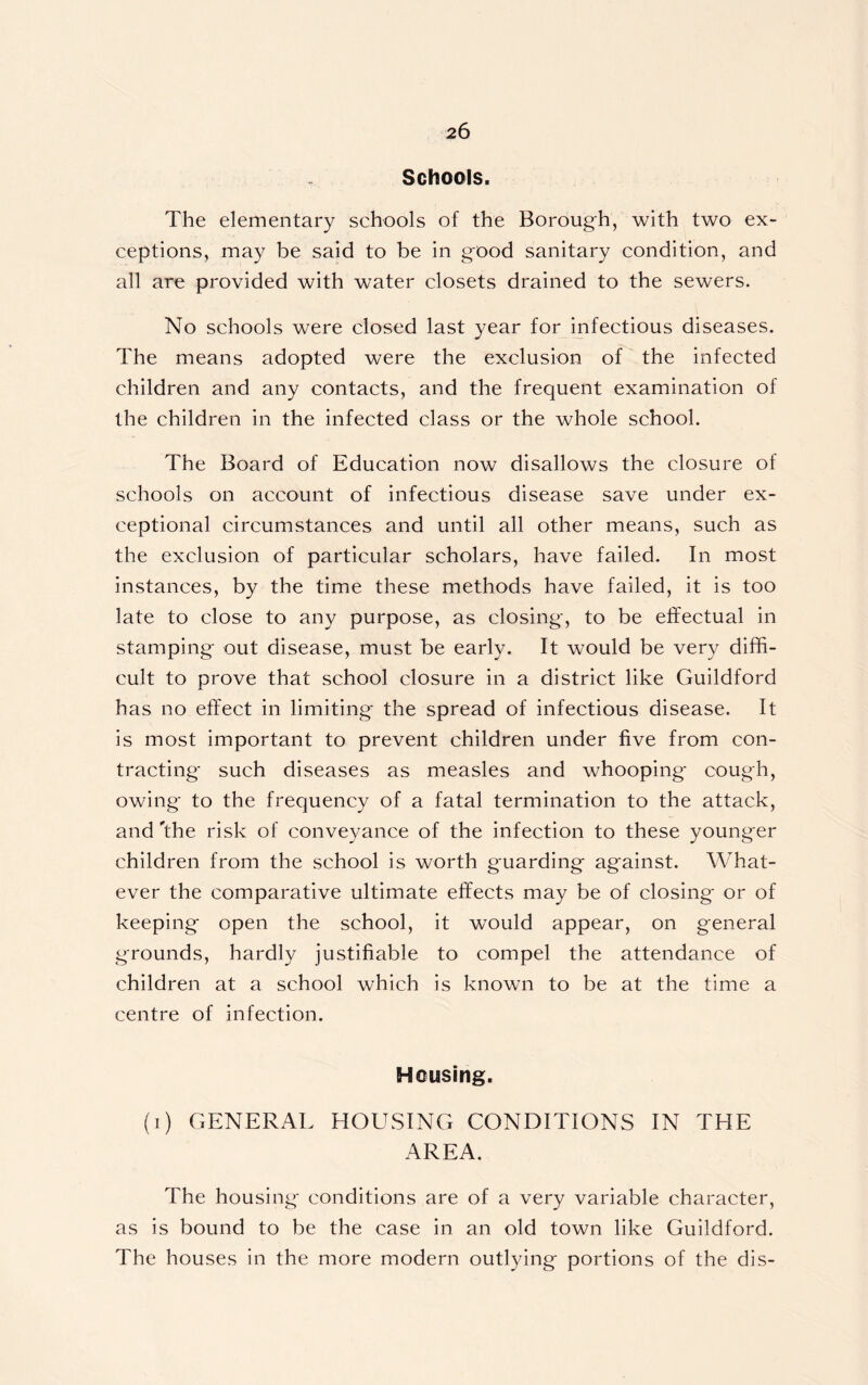 Schools. The elementary schools of the Borough, with two ex- ceptions, may be said to be in good sanitary condition, and all are provided with water closets drained to the sewers. No schools were closed last year for infectious diseases. The means adopted were the exclusion of the infected children and any contacts, and the frequent examination of the children in the infected class or the whole school. The Board of Education now disallows the closure of schools on account of infectious disease save under ex- ceptional circumstances and until all other means, such as the exclusion of particular scholars, have failed. In most instances, by the time these methods have failed, it is too late to close to any purpose, as closing, to be effectual in stamping out disease, must be early. It would be very diffi- cult to prove that school closure in a district like Guildford has no effect in limiting the spread of infectious disease. It is most important to prevent children under five from con- tracting such diseases as measles and whooping cough, owing to the frequency of a fatal termination to the attack, and 'the risk of conveyance of the infection to these younger children from the school is worth guarding against. What- ever the comparative ultimate effects may be of closing or of keeping open the school, it would appear, on general grounds, hardly justifiable to compel the attendance of children at a school which is known to be at the time a centre of infection. Housing. (i) GENERAL HOUSING CONDITIONS IN THE AREA. The housing conditions are of a very variable character, as is bound to be the case in an old town like Guildford. The houses in the more modern outlying portions of the dis-