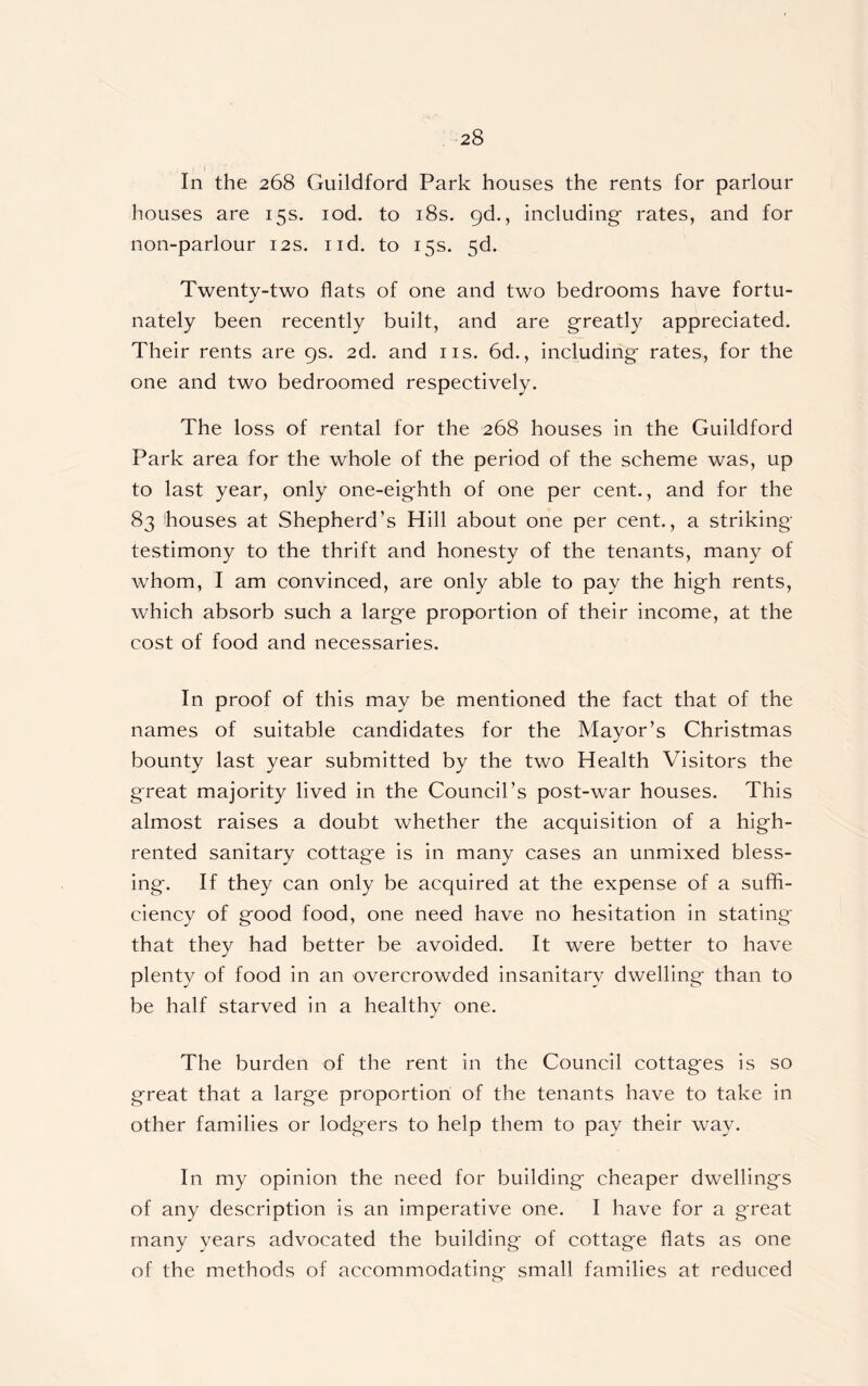 In the 268 Guildford Park houses the rents for parlour houses are 15s. iod. to 18s. 9d., including- rates, and for non-parlour 12s. nd. to 15s. 5d. Twenty-two flats of one and two bedrooms have fortu- nately been recently built, and are greatly appreciated. Their rents are 9s. 2d. and 11s. 6d., including- rates, for the one and two bedroomed respectively. The loss of rental for the 268 houses in the Guildford Park area for the whole of the period of the scheme was, up to last year, only one-eighth of one per cent., and for the 83 houses at Shepherd’s Hill about one per cent., a striking- testimony to the thrift and honesty of the tenants, many of whom, I am convinced, are only able to pay the high rents, which absorb such a large proportion of their income, at the cost of food and necessaries. In proof of this may be mentioned the fact that of the names of suitable candidates for the Mayor’s Christmas bounty last year submitted by the two Health Visitors the great majority lived in the Council’s post-war houses. This almost raises a doubt whether the acquisition of a high- rented sanitary cottage is in many cases an unmixed bless- ing. If they can only be acquired at the expense of a suffi- ciency of good food, one need have no hesitation in stating that they had better be avoided. It were better to have plenty of food in an overcrowded insanitary dwelling than to be half starved in a healthy one. The burden of the rent in the Council cottages is so great that a large proportion of the tenants have to take in other families or lodgers to help them to pay their way. In my opinion the need for building cheaper dwellings of any description is an imperative one. I have for a great many years advocated the building of cottage flats as one of the methods of accommodating small families at reduced
