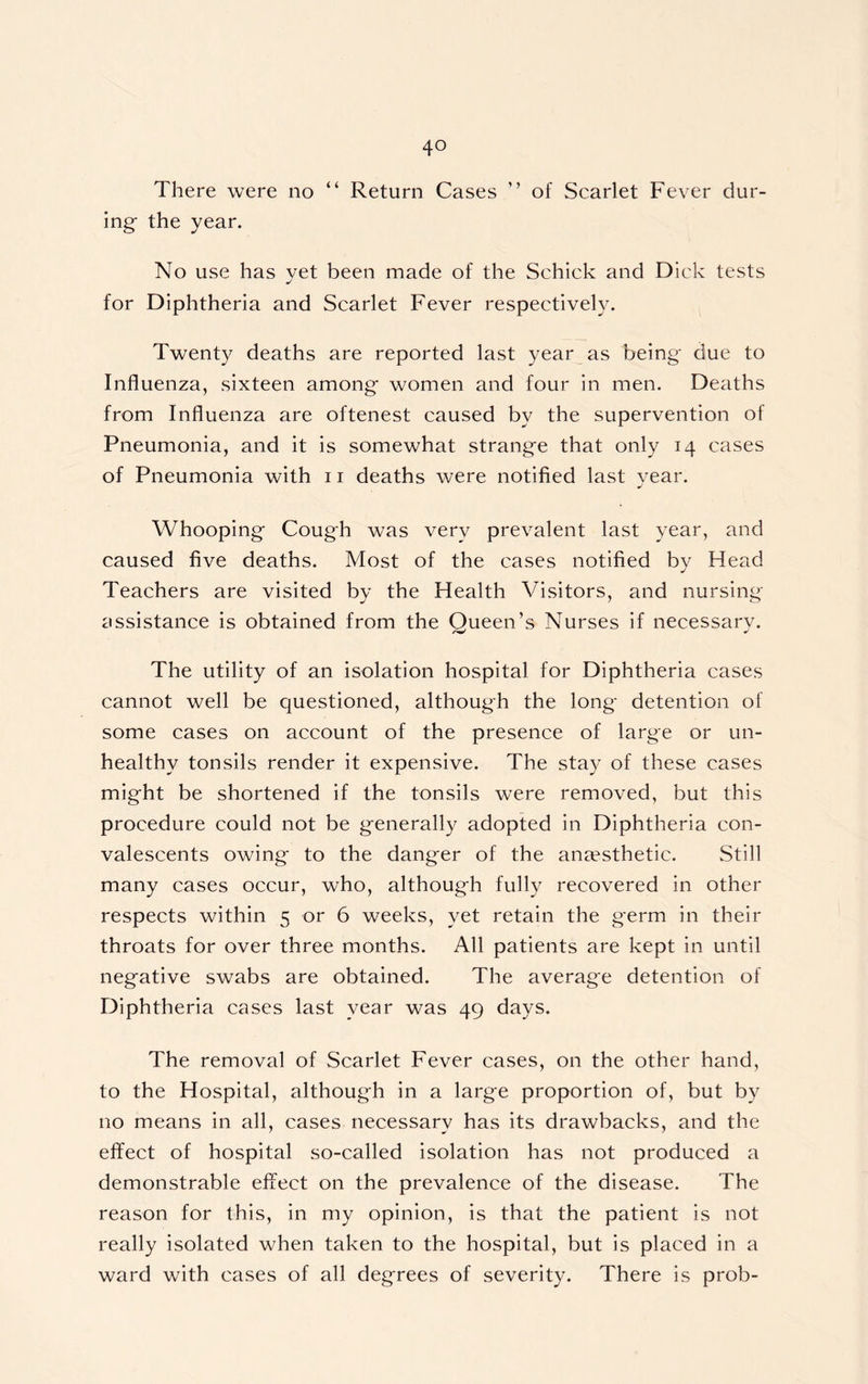 4° There were no “ Return Cases ’ ’ of Scarlet Fever dur- ing- the year. No use has yet been made of the Schick and Dick tests for Diphtheria and Scarlet Fever respectively. Twenty deaths are reported last year as being- due to Influenza, sixteen among- women and four in men. Deaths from Influenza are oftenest caused by the supervention of Pneumonia, and it is somewhat strang-e that only 14 cases of Pneumonia with 11 deaths were notified last year. Whooping- Cough was very prevalent last year, and caused five deaths. Most of the cases notified by Head Teachers are visited by the Health Visitors, and nursing- assistance is obtained from the Queen’s Nurses if necessary. The utility of an isolation hospital for Diphtheria cases cannot well be questioned, although the long- detention of some cases on account of the presence of large or un- healthy tonsils render it expensive. The stay of these cases mig-ht be shortened if the tonsils were removed, but this procedure could not be g-enerally adopted in Diphtheria con- valescents owing- to the dang-er of the anaesthetic. Still many cases occur, who, althoug-h fully recovered in other respects within 5 or 6 weeks, yet retain the germ in their throats for over three months. All patients are kept in until negative swabs are obtained. The average detention of Diphtheria cases last year was 49 days. The removal of Scarlet Fever cases, on the other hand, to the Hospital, although in a large proportion of, but by no means in all, cases necessary has its drawbacks, and the effect of hospital so-called isolation has not produced a demonstrable effect on the prevalence of the disease. The reason for this, in my opinion, is that the patient is not really isolated when taken to the hospital, but is placed in a ward with cases of all degrees of severity. There is prob-