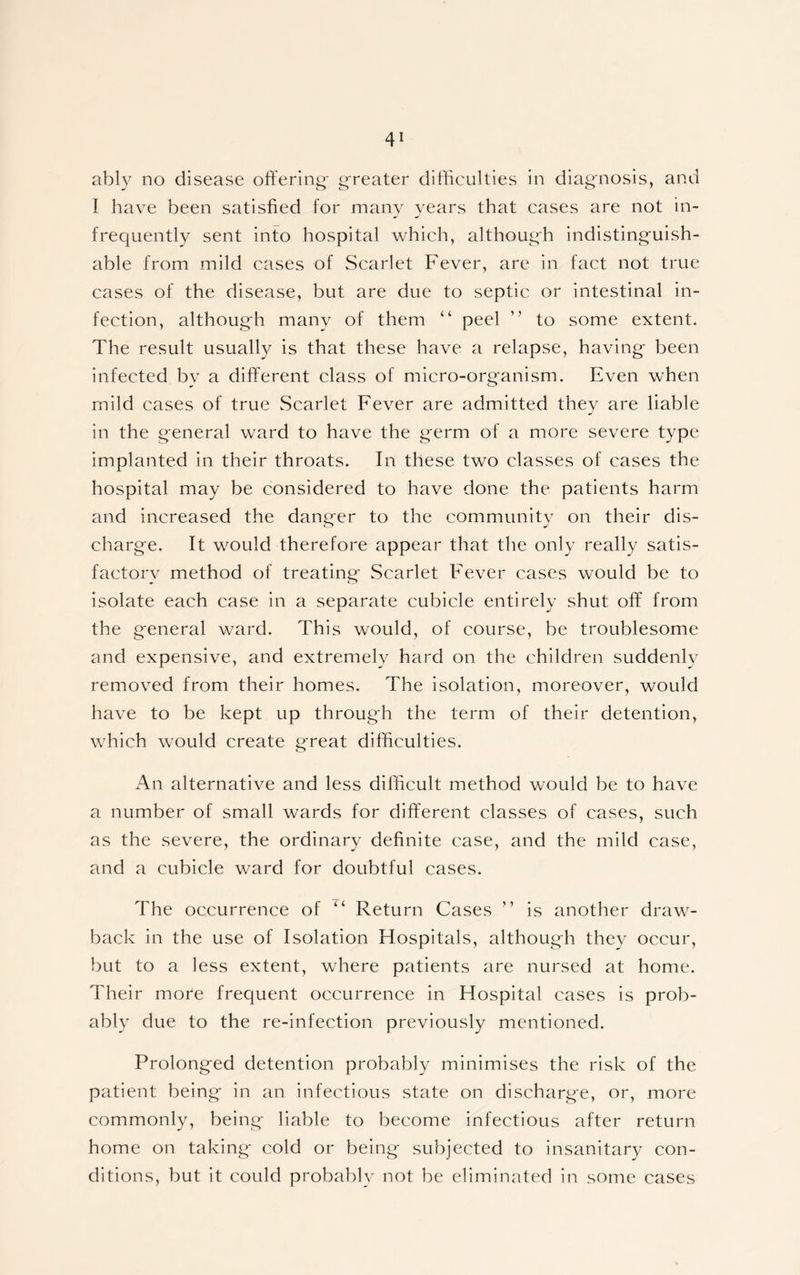 ably no disease offering- greater difficulties in diagnosis, and I have been satisfied for many years that cases are not in- frequently sent into hospital which, although indistinguish- able from mild cases of Scarlet Fever, are in fact not true cases of the disease, but are due to septic or intestinal in- fection, althoug-h many of them “ peel ” to some extent. The result usually is that these have a relapse, having- been infected by a different class of micro-organism. Even when mild cases of true Scarlet Fever are admitted they are liable in the g-eneral ward to have the g-erm of a more severe type implanted in their throats. In these two classes of cases the hospital may be considered to have done the patients harm and increased the dang-er to the community on their dis- charg-e. It would therefore appear that the only really satis- factory method of treating- Scarlet Fever cases would be to isolate each case in a separate cubicle entirely shut off from the g-eneral ward. This would, of course, be troublesome and expensive, and extremely hard on the children suddenly removed from their homes. The isolation, moreover, would have to be kept up throug-h the term of their detention, which would create g'reat difficulties. An alternative and less difficult method would be to have a number of small wards for different classes of cases, such as the severe, the ordinary definite case, and the mild case, and a cubicle ward for doubtful cases. The occurrence of “ Return Cases ” is another draw- back in the use of Isolation Hospitals, althoug-h they occur, but to a less extent, where patients are nursed at home. Their more frequent occurrence in Hospital cases is prob- ably due to the re-infection previously mentioned. Prolong-ed detention probably minimises the risk of the patient being- in an infectious state on discharge, or, more commonly, being liable to become infectious after return home on taking cold or being subjected to insanitary con- ditions, but it could probably not be eliminated in some cases