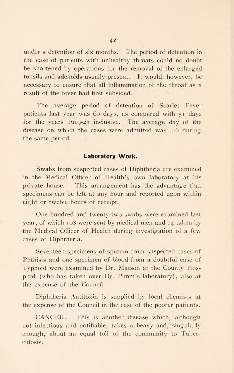 under a detention of six months. The period of detention in the case of patients with unhealthy throats could no doubt be shortened by operations for the removal of the enlarged tonsils and adenoids usually present. It would, however, be necessary to ensure that all inflammation of the throat as a result of the fever had first subsided. The average period of detention of Scarlet Fever patients last year was 60 days, as compared with 51 days for the years 1919-23 inclusive. The average day of the disease on which the cases were admitted was 4.6 during the same period. Laboratory Work. Swabs from suspected cases of Diphtheria are examined in the Medical Officer of Health’s own laboratory at his private house. This arrangement has the advantage that specimens can be left at any hour and reported upon within eight or twelve hours of receipt. One hundred and twentv-two swabs were examined last J year, of which 108 were sent by medical men and 14 taken by the Medical Officer of Health during investigation of a few cases of Diphtheria. Seventeen specimens of sputum from suspected cases of Phthisis and one specimen of blood from a doubtful case of Typhoid were examined by Dr. Matson at the County Hos- pital (who has taken over Dr. Pimm’s laboratory), also at the expense of the Council. Diphtheria Antitoxin is supplied by local chemists at the expense of the Council in the case of the poorer patients. CANCER. This is another disease which, although not infectious and notifiable, takes a heavy and, singularly enough, about an equal toll of the community to Tuber- culosis.