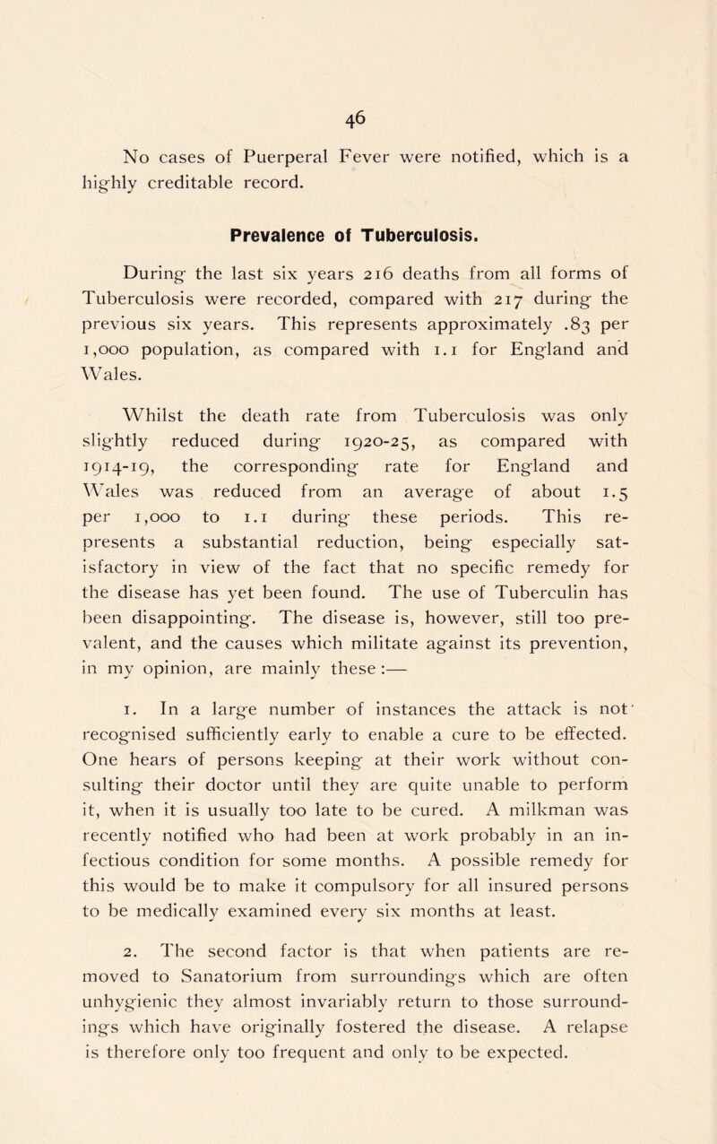 No cases of Puerperal Fever were notified, which is a highly creditable record. Prevalence of Tuberculosis. During the last six years 216 deaths from all forms of Tuberculosis were recorded, compared with 217 during the previous six years. This represents approximately .83 per 1,000 population, as compared with 1.1 for England and Wales. Whilst the death rate from Tuberculosis was only slightly reduced during 1920-25, as compared with 1914-19, the corresponding rate for England and Wales was reduced from an average of about 1.5 per 1,000 to 1.1 during these periods. This re- presents a substantial reduction, being especially sat- isfactory in view of the fact that no specific remedy for the disease has yet been found. The use of Tuberculin has been disappointing. The disease is, however, still too pre- valent, and the causes which militate against its prevention, in my opinion, are mainly these :— 1. In a large number of instances the attack is not' recognised sufficiently early to enable a cure to be effected. One hears of persons keeping at their work without con- sulting their doctor until they are quite unable to perform it, when it is usually too late to be cured. A milkman was recently notified who had been at work probably in an in- fectious condition for some months. A possible remedy for this would be to make it compulsory for all insured persons to be medically examined every six months at least. 2. The second factor is that when patients are re- moved to Sanatorium from surroundings which are often unhygienic they almost invariably return to those surround- ings which have originally fostered the disease. A relapse is therefore only too frequent and only to be expected.