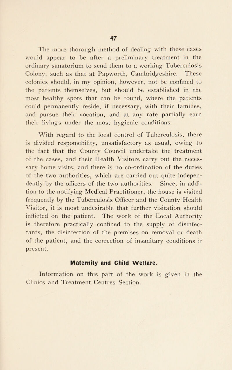The more thorough method of dealing' with these cases would appear to be after a preliminary treatment in the ordinary sanatorium to send them to a working Tuberculosis Colony, such as that at Papworth, Cambridgeshire. These colonies should, in my opinion, however, not be confined to the patients themselves, but should be established in the most healthy spots that can be found, where the patients could permanently reside, if necessary, with their families, and pursue their vocation, and at any rate partially earn their livings under the most hygienic conditions. With regard to the local control of Tuberculosis, there is divided responsibility, unsatisfactory as usual, owing to the fact that the County Council undertake the treatment of the cases, and their Health Visitors carry out the neces- sary home visits, and there is no co-ordination of the duties of the two authorities, which are carried out quite indepen- dently by the officers of the two authorities. Since, in addi- tion to the notifying Medical Practitioner, the house is visited frequently by the Tuberculosis Officer and the County Health Visitor, it is most undesirable that further visitation should inflicted on the patient. The work of the Local Authority is therefore practically confined to the supply of disinfec- tants, the disinfection of the premises on removal or death of the patient, and the correction of insanitary conditions if present. Maternity and Child Welfare. Information on this part of the work is given in the Clinics and Treatment Centres Section.