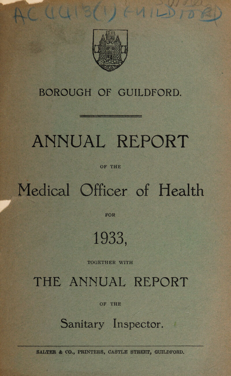 BOROUGH OF GUILDFORD. ANNUAL REPORT OF THE Medical Officer of Health FOR 1933, TOGETHER WITH THE ANNUAL REPORT OF THE Sanitary Inspector. SALTER & CO., PRINTERS, CASTLE STREET, GUILDFORD.