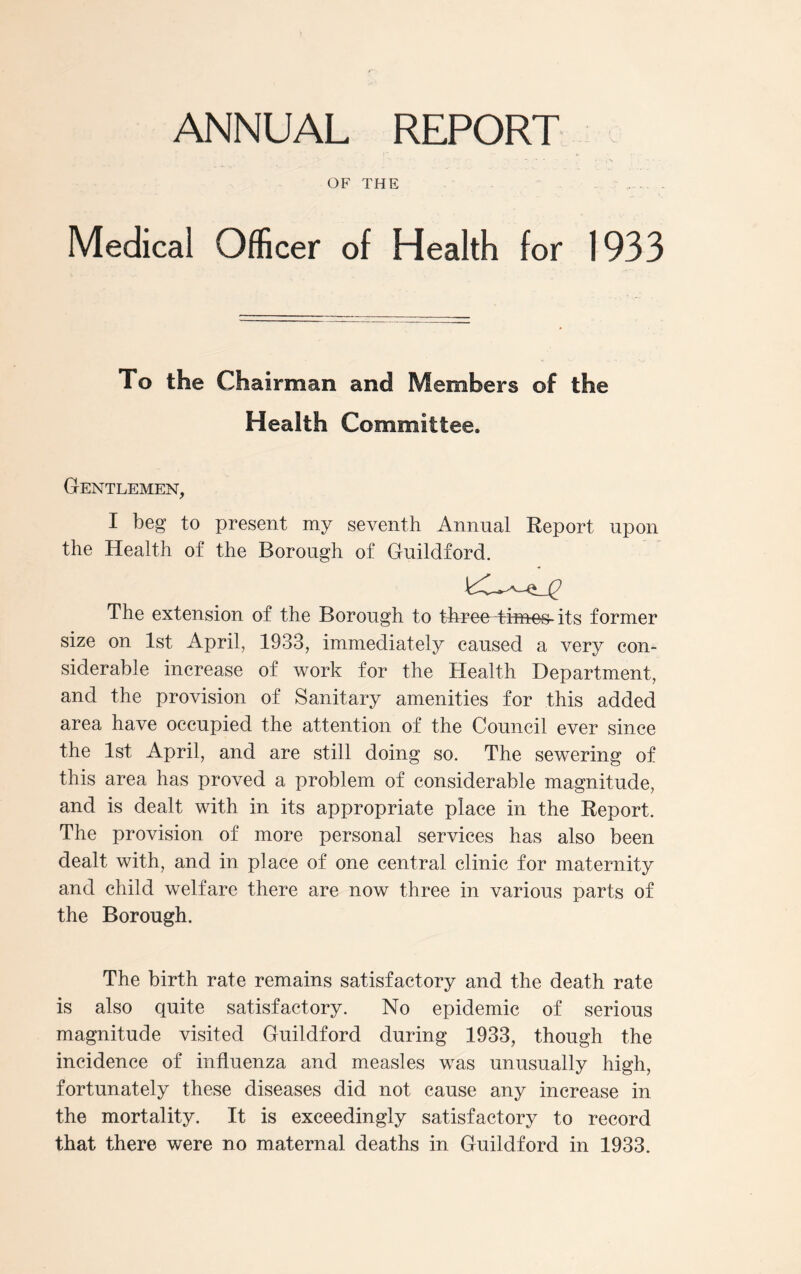 ANNUAL REPORT OF THE Medical Officer of Health for 1933 To the Chairman and Members of the Health Committee. Gentlemen, I beg to present my seventh Annual Report upon the Health of the Borough of Guildford. The extension of the Borough to three thues-its former size on 1st April, 1933, immediately caused a very con- siderable increase of work for the Health Department, and the provision of Sanitary amenities for this added area have occupied the attention of the Council ever since the 1st April, and are still doing so. The sewering of this area has proved a problem of considerable magnitude, and is dealt with in its appropriate place in the Report. The provision of more personal services has also been dealt with, and in place of one central clinic for maternity and child welfare there are now three in various parts of the Borough. The birth rate remains satisfactory and the death rate is also quite satisfactory. No epidemic of serious magnitude visited Guildford during 1933, though the incidence of influenza and measles was unusually high, fortunately these diseases did not cause any increase in the mortality. It is exceedingly satisfactory to record