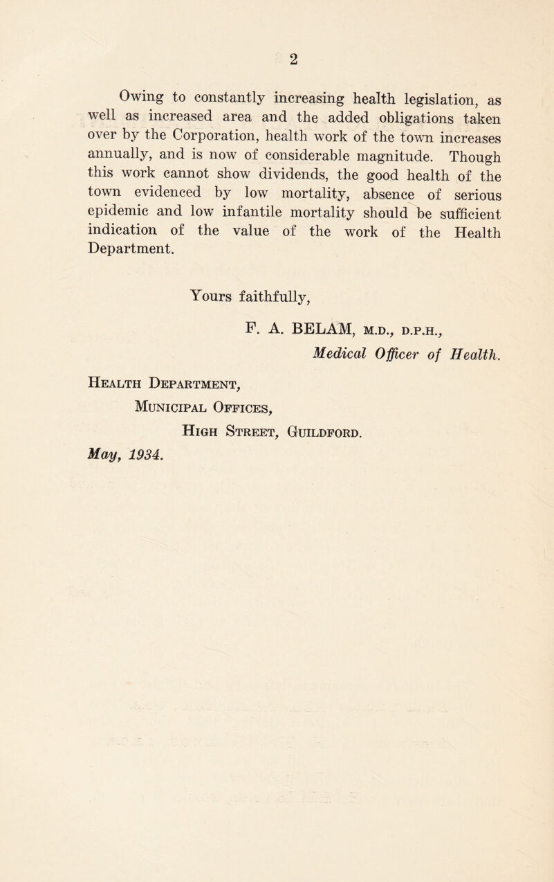 Owing to constantly increasing health legislation, as well as increased area and the added obligations taken over by the Corporation, health work of the town increases annually, and is now of considerable magnitude. Though this work cannot show dividends, the good health of the town evidenced by low mortality, absence of serious epidemic and low infantile mortality should be sufficient indication of the value of the work of the Health Department. Yours faithfully, F. A. BELAM, m.d., d.p.h.. Medical Officer of Health. Health Department, Municipal Offices, High Street, Guildford. May, 1934.