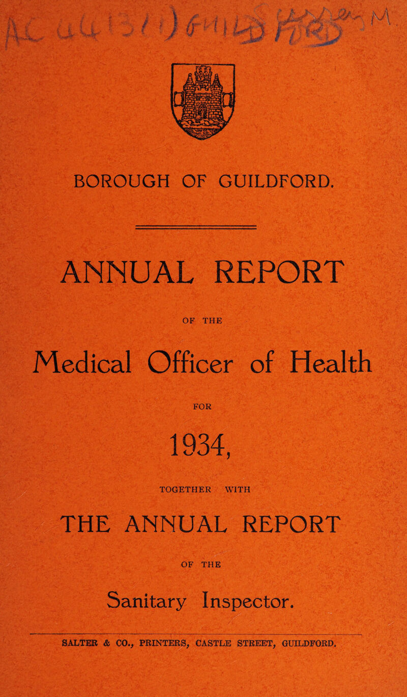 BOROUGH OF GUILDFORD. •• ANNUAL REPORT OF THE Medical Officer of Health FOR 1934, TOGETHER WITH THE ANNUAL REPORT OF THE Sanitary Inspector. SALTER & CO., PRINTERS, CASTLE STREET, GUILDFORD.
