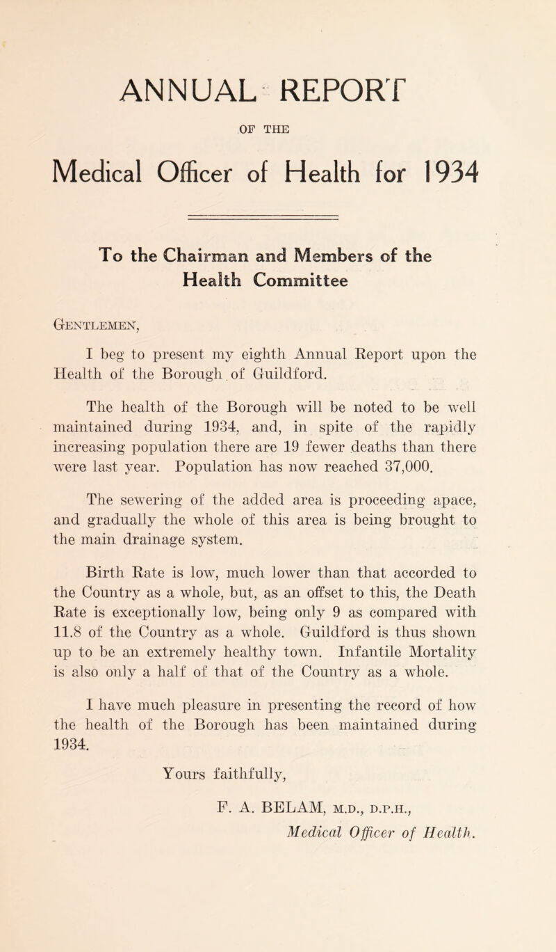 ANNUAL REPORT OF THE Medical Officer of Health for 1934 To the Chairman and Members of the Health Committee Gentlemen, I beg to present my eighth Annual Report upon the Health of the Borough. of Guildford. The health of the Borough will be noted to be well maintained during 1934, and, in spite of the rapidly increasing population there are 19 fewer deaths than there were last year. Population has now reached 37,000. The sewering of the added area is proceeding apace, and gradually the whole of this area is being brought to the main drainage system. Birth Rate is low, much lower than that accorded to the Country as a whole, but, as an offset to this, the Death Rate is exceptionally low, being only 9 as compared with 11.8 of the Country as a whole. Guildford is thus shown up to be an extremely healthy town. Infantile Mortality is also only a half of that of the Country as a whole. I have much pleasure in presenting the record of how the health of the Borough has been maintained during 1934. Yours faithfully, F. A. BELAM, m.d., d.p.ii., Medical Officer of Health.