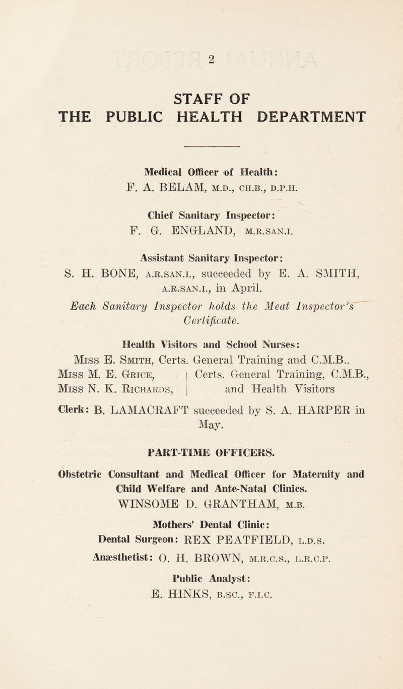 STAFF OF THE PUBLIC HEALTH DEPARTMENT Medical Officer iof Health: F. A. BELAM, m.d., ch.b., d.p.h. Chief Sanitary Inspector: F. G. ENGLAND, m.r .SAN.I. Assistant Sanitary Inspector: S. H. BONE, a.r .San.i., succeeded by E. A. SMITH, a.r.san.i., in April. Each Sanitary Inspector holds the Meat Inspector's Certificate. Health Visitors and School Nurses : Miss E. Smith, Certs. General Training and C.M.B.. Miss M. E. Grice, ) Certs. General Training, C.M.B., Miss N. K. Richards, j and Health Visitors Clerk: B. LAMACRAFT succeeded by S. A. HARPER in May. PART-TIME OFFICERS. Obstetric Consultant and Medical Officer for Maternity and Child Welfare and Ante-Natal Clinics. WINSOME D. GRANTHAM, m.b. Mothers’ Dental Clinic: Dental Surgeon: REX PEATFIELD, l.d.s. Anaesthetist: 0. H. BROWN, m.r.c.s., l.r.c.p. Public Analyst : E. HINKS, b.sc., f.i.c.
