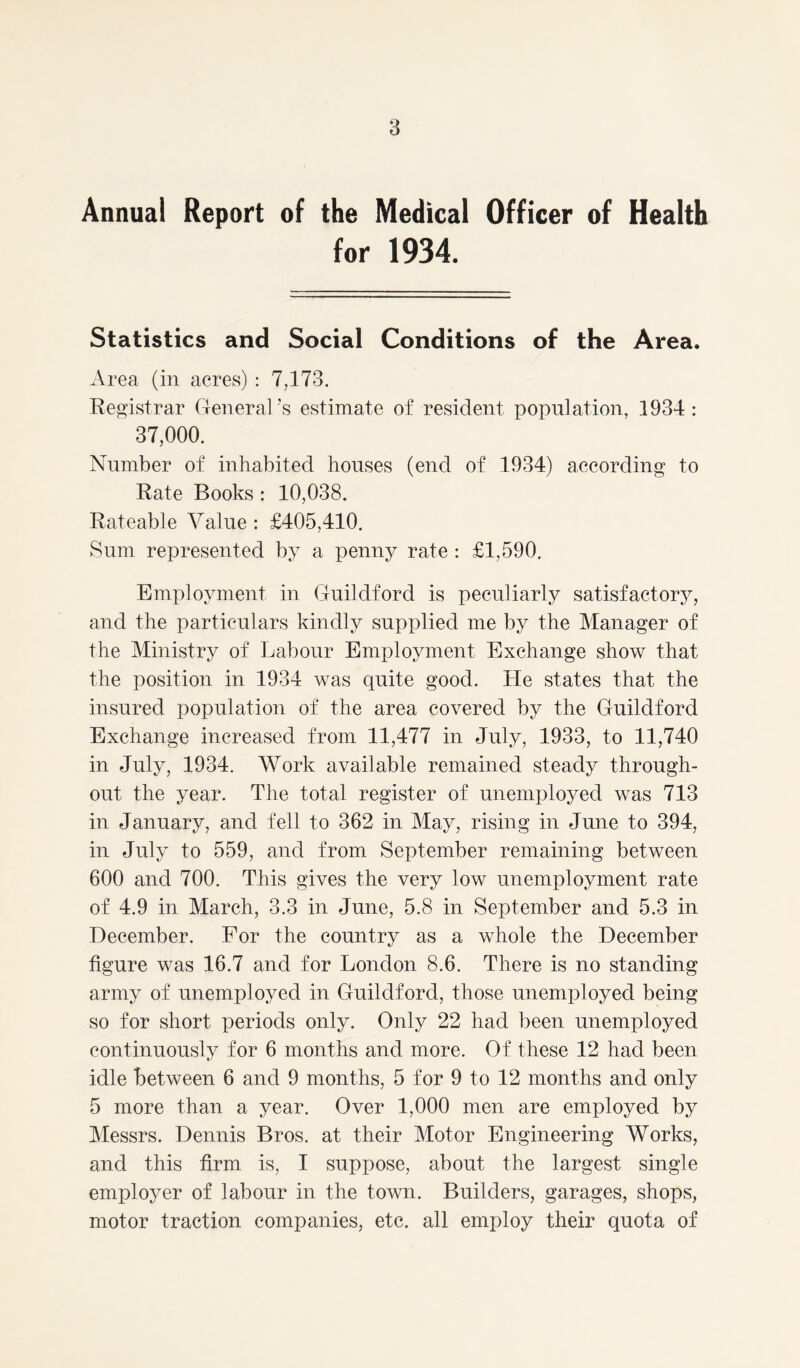 Annual Report of the Medical Officer of Health for 1934. Statistics and Social Conditions of the Area. Area (in acres) : 7,173. Registrar General’s estimate of resident population, 1934: 37,000. Number of inhabited houses (end of 1934) according to Rate Books : 10,038. Rateable Value : £405,410. Sum represented by a penny rate : £1,590. Employment in Guildford is peculiarly satisfactory, and the particulars kindly supplied me by the Manager of the Ministry of Labour Employment Exchange show that the position in 1934 was quite good. He states that the insured population of the area covered by the Guildford Exchange increased from 11,477 in July, 1933, to 11,740 in July, 1934. Work available remained steady through- out the year. The total register of unemployed was 713 in January, and fell to 362 in May, rising in June to 394, in July to 559, and from September remaining between 600 and 700. This gives the very low unemployment rate of 4.9 in March, 3.3 in June, 5.8 in September and 5.3 in December. For the country as a whole the December figure was 16.7 and for London 8.6. There is no standing army of unemployed in Guildford, those unemployed being so for short periods only. Only 22 had been unemployed continuously for 6 months and more. Of these 12 had been idle between 6 and 9 months, 5 for 9 to 12 months and only 5 more than a year. Over 1,000 men are employed by Messrs. Dennis Bros, at their Motor Engineering Works, and this firm is, I suppose, about the largest single employer of labour in the town. Builders, garages, shops, motor traction companies, etc. all employ their quota of