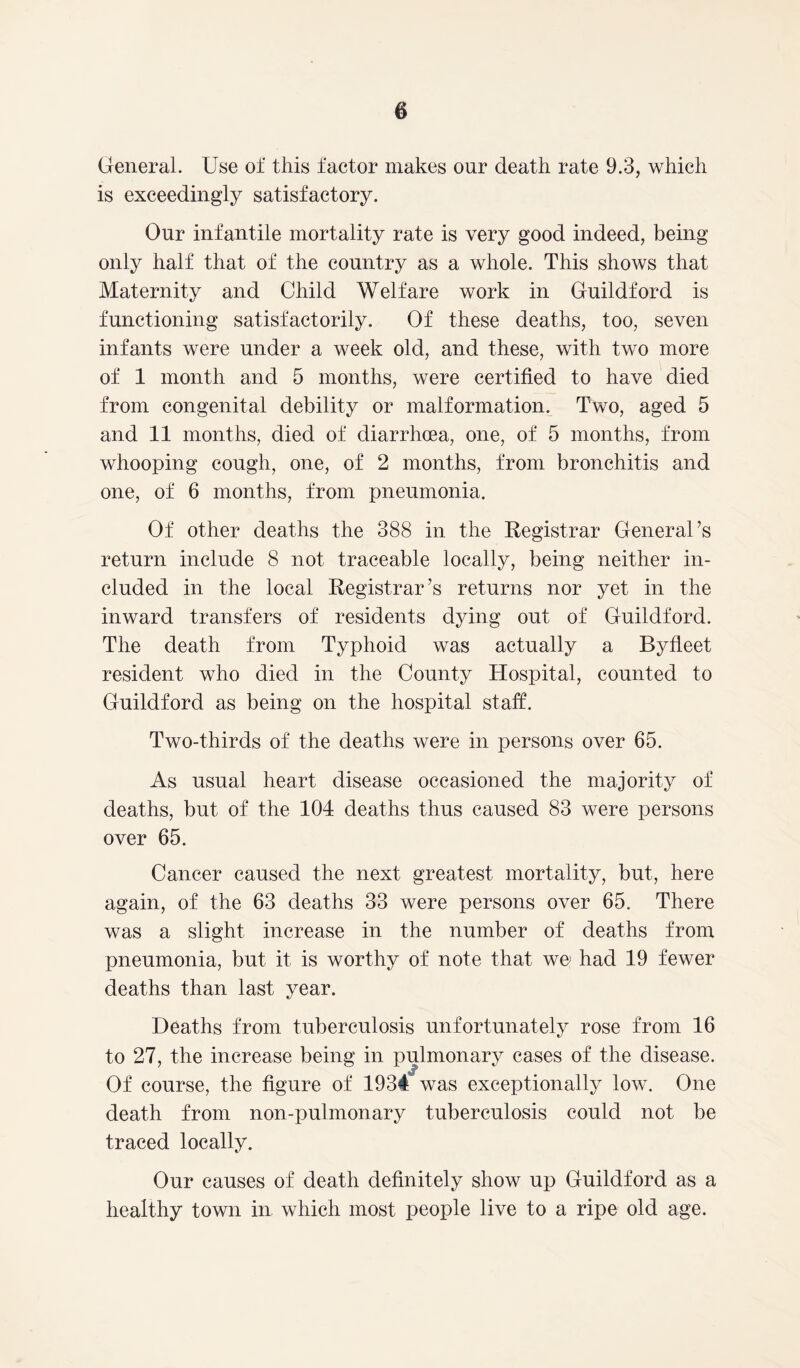 General. Use of this factor makes our death rate 9.3, which is exceedingly satisfactory. Our infantile mortality rate is very good indeed, being only half that of the country as a whole. This shows that Maternity and Child Welfare work in Guildford is functioning satisfactorily. Of these deaths, too, seven infants were under a week old, and these, with two more of 1 month and 5 months, were certified to have died from congenital debility or malformation. Two, aged 5 and 11 months, died of diarrhoea, one, of 5 months, from whooping cough, one, of 2 months, from bronchitis and one, of 6 months, from pneumonia. Of other deaths the 388 in the Registrar General’s return include 8 not traceable locally, being neither in- cluded in the local Registrar’s returns nor yet in the inward transfers of residents dying out of Guildford. The death from Typhoid was actually a Byfleet resident who died in the County Hospital, counted to Guildford as being on the hospital staff. Two-thirds of the deaths were in persons over 65. As usual heart disease occasioned the majority of deaths, but of the 104 deaths thus caused 83 were persons over 65. Cancer caused the next greatest mortality, but, here again, of the 63 deaths 33 were persons over 65. There was a slight increase in the number of deaths from pneumonia, but it is worthy of note that we had 19 fewer deaths than last year. Deaths from tuberculosis unfortunately rose from 16 to 27, the increase being in pulmonary cases of the disease. Of course, the figure of 1934 was exceptionally low. One death from non-pulmonary tuberculosis could not be traced locally. Our causes of death definitely show up Guildford as a healthy town in which most people live to a ripe old age.
