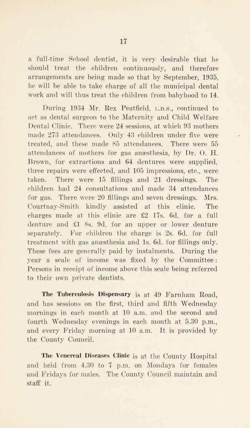 a full-time School dentist, it, is very desirable that he should treat the children continuously, and therefore arrangements are being made so that by September, 1935, he will be able to take charge of all the municipal dental work and will thus treat the children from babyhood to 14. During 1934 Mr. Rex Peatfield, l.d.s., continued to act as dental surgeon to the Maternity and Child Welfare Dental Clinic. There were 24 sessions, at which 93 mothers made 273 attendances. Only 43 children under five were treated, and these made 85 attendances. There were 55 attendances of mothers for gas anaesthesia, by Dr. 0. H. Brown, for extractions and 64 dentures were supplied, three repairs were effected, and 105 impressions, etc., were taken. There were 15 fillings and 21 dressings. The children had 24 consultations and made 34 attendances for gas. There were 20 fillings and seven dressings. Mrs. Courtnay-Smith kindly assisted at this clinic. The charges made at this clinic are £2 17s. 6d. for a full denture and £1 8s. 9d. for an upper or lower denture separately. For children the charge is 2s. 6d. for full treatment with gas anaesthesia and Is. 6d. for fillings only. These fees are generally paid by instalments. During the year a scale of income was fixed by the Committee: Persons in receipt of income above this scale being referred to their own private dentists. The Tuberculosis Dispensary is at, 49 Farnham Road, and has sessions on the first, third and fifth Wednesday mornings in each month at 10 a.m. and the second and fourth Wednesday evenings in each month at 5.30 p.m., and every Friday morning at 10 a.m. It is provided by the County Council. The Venereal Diseases Clinic is at the County Hospital and held from 4.30 to 7 p.m. on Mondays for females and Fridays for males. The County Council maintain and staff it.