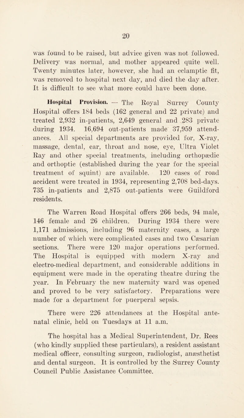 was found to be raised, but advice given was not followed. Delivery was normal, and mother appeared quite well. Twenty minutes later, however, she had an eclamptic fit, was removed to hospital next day, and died the day after. It is difficult to see what more could have been done. Hospital Provision. — The Royal Surrey County Hospital offers 184 beds (162 general and 22 private) and treated 2,932 in-patients, 2,649 general and 283 private during 1934. 16,694 out-patients made 37,959 attend- ances. All special departments are provided for, X-ray, massage, dental, ear, throat and nose, eye, Ultra Violet Ray and other special treatments, including orthopaedic and orthoptic (established during the year for the special treatment of squint) are available. 120 cases of road accident were treated in 1934, representing 2,708 bed-days. 735 in-patients and 2,875 out-patients were Guildford residents. The Warren Road Hospital offers 266 beds, 94 male, 146 female and 26 children. During 1934 there were 1,171 admissions, including 96 maternity cases, a large number of which were complicated cases and two Caesarian sections. There were 120 major operations performed. The Hospital is equipped with modern X-ray and electro-medical department, and considerable additions in equipment were made in the operating theatre during the year. In February the new maternity ward was opened and proved to be very satisfactory. Preparations were made for a department for puerperal sepsis. There were 226 attendances at the Hospital ante- natal clinic, held on Tuesdays at 11 a.m. The hospital has a Medical Superintendent, Dr. Rees (who kindly supplied these particulars), a resident assistant medical officer, consulting surgeon, radiologist, anaesthetist and dental surgeon. It is controlled by the Surrey County Council Public Assistance Committee.