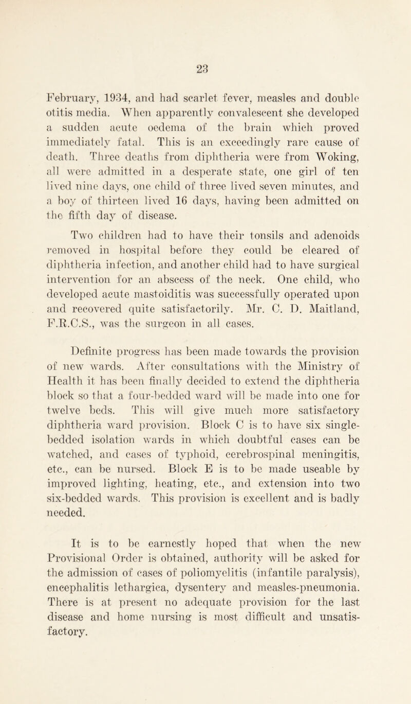 otitis media. When apparently convalescent she developed a sudden acute oedema of the brain which proved immediately fatal. This is an exceedingly rare cause of death. Three deaths from diphtheria were from Woking, all were admitted in a desperate state, one girl of ten lived nine days, one child of three lived seven minutes, and a boy of thirteen lived 16 days, having been admitted on the fifth day of disease. Two children had to have their tonsils and adenoids removed in hospital before they could be cleared of diphtheria infection, and another child had to have surgical intervention for an abscess of the neck. One child, who developed acute mastoiditis was successfully operated upon and recovered quite satisfactorily. Mr. C. D. Maitland, F.R.C.S., was the surgeon in all cases. Definite progress has been made towards the provision of new wards. After consultations with the Ministry of Health it has been finally decided to extend the diphtheria block so that a four-bedded ward will be made into one for twelve beds. This will give much more satisfactory diphtheria ward provision. Block C is to have six single- bedded isolation wards in which doubtful cases can be watched, and cases of typhoid, cerebrospinal meningitis, etc., can be nursed. Block E is to be made useable by improved lighting, heating, etc., and extension into two six-bedded wards. This provision is excellent and is badly needed. It is to be earnestly hoped that when the new Provisional Order is obtained, authority will be asked for the admission of cases of poliomyelitis (infantile paralysis), encephalitis lethargica, dysentery and measles-pneumonia. There is at present no adequate provision for the last disease and home nursing is most difficult and unsatis- factory.