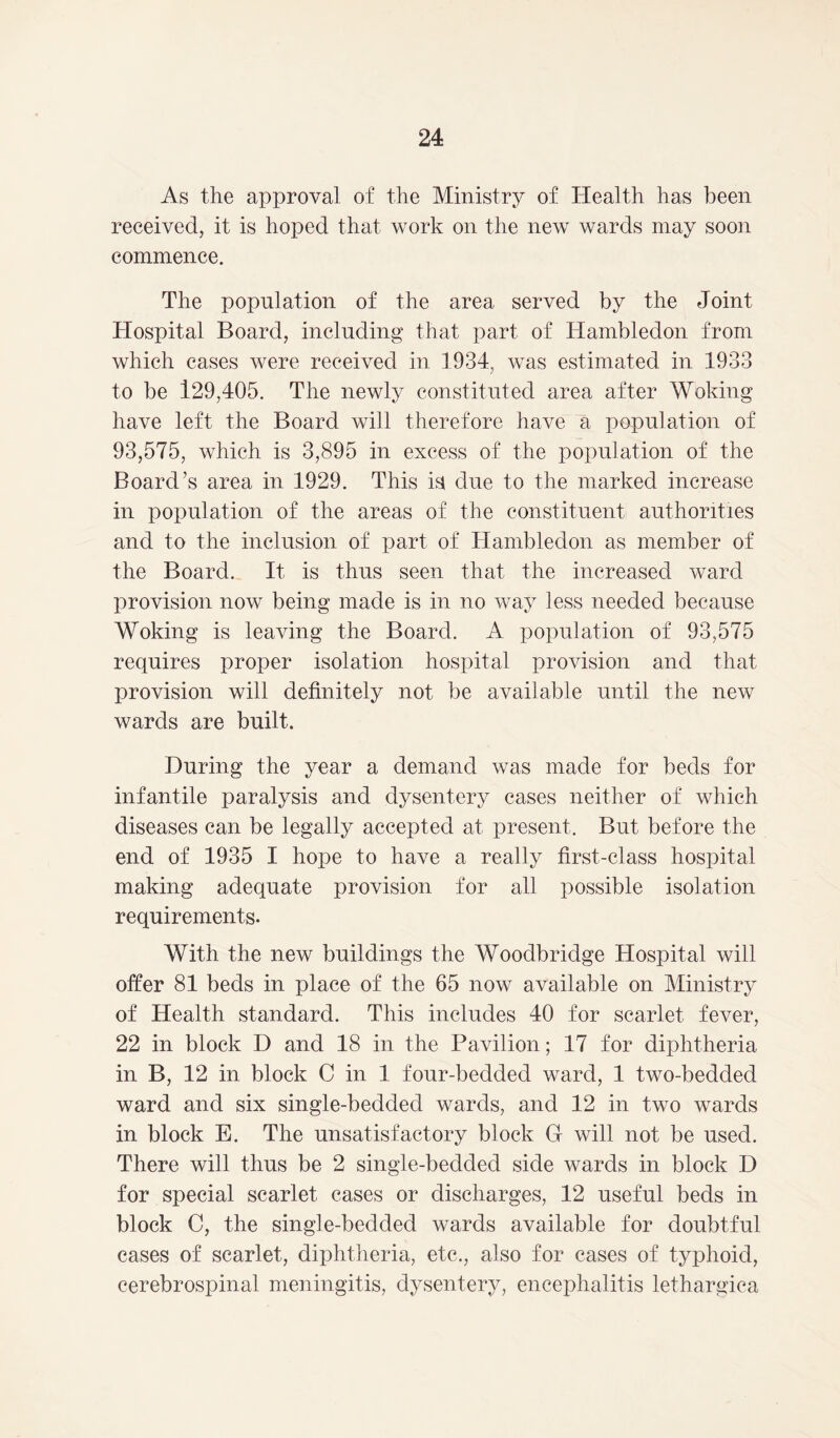 As the approval of the Ministry of Health has been received, it is hoped that work on the new wards may soon commence. The population of the area served by the Joint Hospital Board, including that part of Hambledon from which cases were received in 1934, was estimated in 1933 to be 129,405. The newly constituted area after Woking have left the Board will therefore have a population of 93,575, which is 3,895 in excess of the population of the Board’s area in 1929. This is due to the marked increase in population of the areas of the constituent authorities and to the inclusion of part of Hambledon as member of the Board. It is thus seen that the increased ward provision now being made is in no way less needed because Woking is leaving the Board. A population of 93,575 requires proper isolation hospital provision and that provision will definitely not be available until the new wards are built. During the year a demand was made for beds for infantile paralysis and dysentery cases neither of which diseases can be legally accepted at present. But before the end of 1935 I hope to have a really first-class hospital making adequate provision for all possible isolation requirements. With the new buildings the Woodbridge Hospital will offer 81 beds in place of the 65 now available on Ministry of Health standard. This includes 40 for scarlet fever, 22 in block D and 18 in the Pavilion; 17 for diphtheria in B, 12 in block C in 1 four-bedded ward, 1 two-bedded ward and six single-bedded wards, and 12 in two wards in block E. The unsatisfactory block G will not be used. There will thus be 2 single-bedded side wards in block D for special scarlet cases or discharges, 12 useful beds in block C, the single-bedded wards available for doubtful cases of scarlet, diphtheria, etc., also for cases of typhoid, cerebrospinal meningitis, dysentery, encephalitis lethargiea