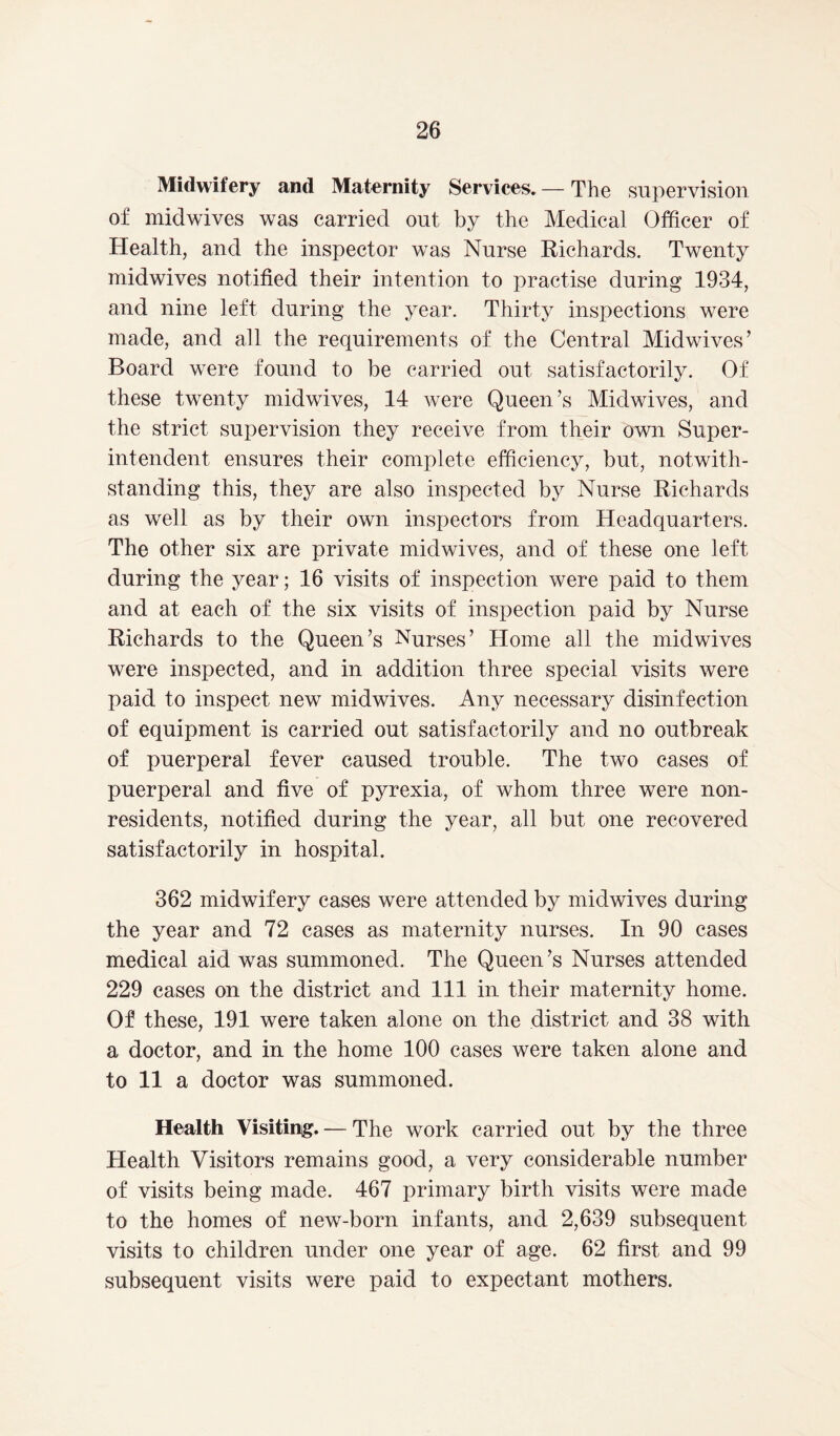 Midwifery and Maternity Services. — The supervision of midwives was carried out by the Medical Officer of Health, and the inspector was Nurse Richards. Twenty midwives notified their intention to practise during 1934, and nine left during the year. Thirty inspections were made, and all the requirements of the Central Midwives’ Board were found to be carried out satisfactorily. Of these twenty midwives, 14 were Queen’s Midwives, and the strict supervision they receive from their own Super- intendent ensures their complete efficiency, but, notwith- standing this, they are also inspected by Nurse Richards as well as by their own inspectors from Headquarters. The other six are private midwives, and of these one left during the year; 16 visits of inspection were paid to them and at each of the six visits of inspection paid by Nurse Richards to the Queen’s Nurses’ Home all the midwives were inspected, and in addition three special visits were paid to inspect new midwives. Any necessary disinfection of equipment is carried out satisfactorily and no outbreak of puerperal fever caused trouble. The two cases of puerperal and five of pyrexia, of whom three were non- residents, notified during the year, all but one recovered satisfactorily in hospital. 362 midwifery cases were attended by midwives during the year and 72 cases as maternity nurses. In 90 cases medical aid was summoned. The Queen’s Nurses attended 229 cases on the district and 111 in their maternity home. Of these, 191 were taken alone on the district and 38 with a doctor, and in the home 100 cases were taken alone and to 11 a doctor was summoned. Health Visiting. — The work carried out by the three Health Visitors remains good, a very considerable number of visits being made. 467 primary birth visits were made to the homes of new-born infants, and 2,639 subsequent visits to children under one year of age. 62 first and 99 subsequent visits were paid to expectant mothers.