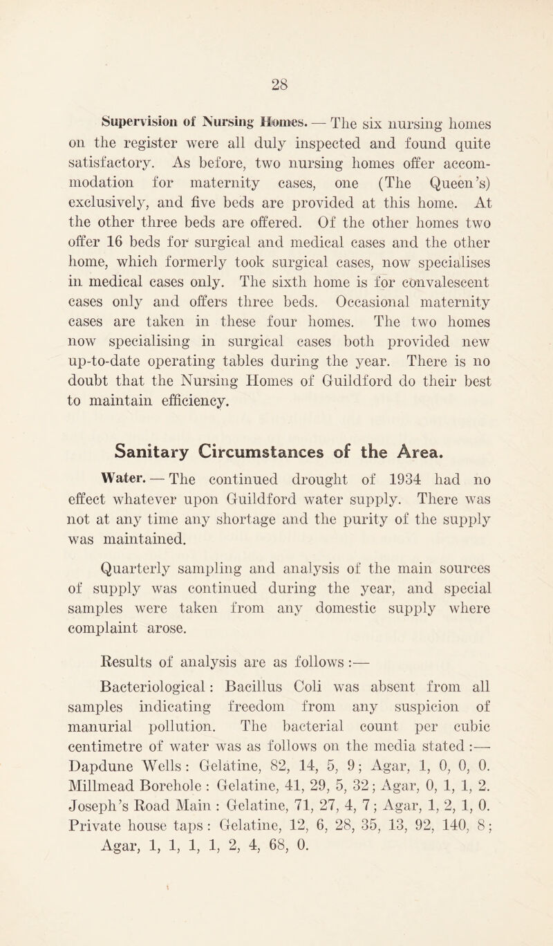 Supervision of Nursing Monies. — The six nursing homes on the register were all duly inspected and found quite satisfactory. As before, two nursing homes offer accom- modation for maternity cases, one (The Queen’s) exclusively, and five beds are provided at this home. At the other three beds are offered. Of the other homes two offer 16 beds for surgical and medical cases and the other home, which formerly took surgical cases, now specialises in medical cases only. The sixth home is for convalescent cases only and offers three beds. Occasional maternity cases are taken in these four homes. The two homes now specialising in surgical cases both provided new up-to-date operating tables during the year. There is no doubt that the Nursing Homes of Guildford do their best to maintain efficiency. Sanitary Circumstances of the Area. Water. — The continued drought of 1934 had no effect whatever upon Guildford water supply. There was not at any time any shortage and the purity of the supply was maintained. Quarterly sampling and analysis of the main sources of supply was continued during the year, and special samples were taken from any domestic supply where complaint arose. Results of analysis are as follows:— Bacteriological: Bacillus Coli was absent from all samples indicating freedom from any suspicion of manurial pollution. The bacterial count per cubic centimetre of water was as follows on the media stated :— Dapdune Wells : Gelatine, 82, 14, 5, 9; Agar, 1, 0, 0, 0. Millmead Borehole : Gelatine, 41, 29, 5, 32; Agar, 0, 1, 1, 2. Joseph’s Road Main : Gelatine, 71, 27, 4, 7; Agar, 1, 2, 1, 0. Private house taps : Gelatine, 12, 6, 28, 35, 13, 92, 140, 8; Agar, 1, 1, 1, 1, 2, 4, 68, 0.
