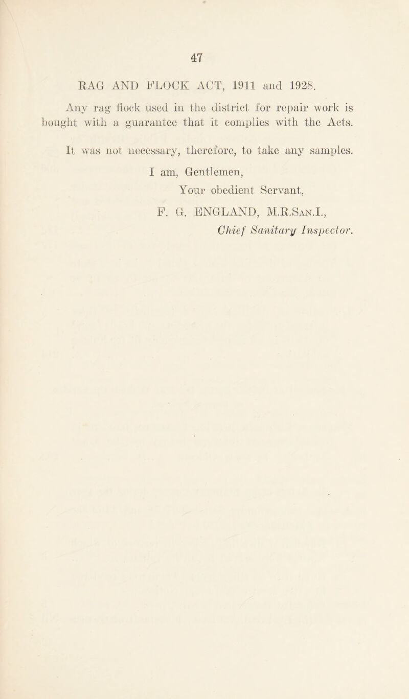 RAG AND FLOCK ACT, 1911 and 1928. Any rag flock used in the district for repair work is bought with a guarantee that it complies with the Acts. It was not necessary, therefore, to take any samples. I am, Gentlemen, Your obedient Servant, F. G. ENGLAND, M.R.San.L, Chief Sanitary Inspector.