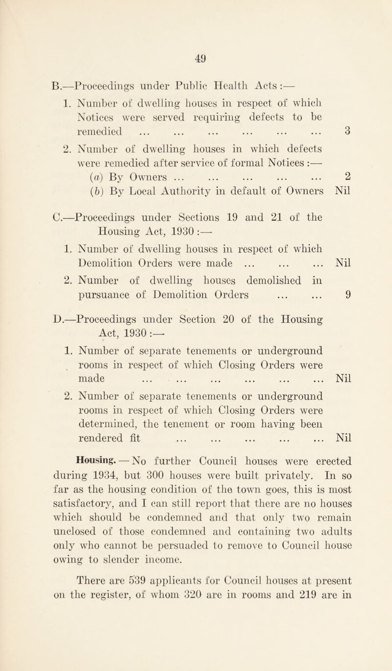 B. —Proceedings under Public Health Acts :— 1. Number of dwelling houses in respect of which Notices were served requiring defects to be remedied ... ... ... ... ... ... 3 2. Number of dwelling houses in which defects were remedied after service of formal Notices :— (a) By Owners ... ... ... ... ... 2 (5) By Local Authority in default of Owners Nil C. —Proceedings under Sections 19 and 21 of the Housing Act, 1930 :—■ 1. Number of dwelling houses in respect of which Demolition Orders were made ... ... ... Nil 2. Number of dwelling houses demolished in pursuance of Demolition Orders ... ... 9 D. —Proceedings under Section 20 of the Housing Act, 1930 :—• 1. Number of separate tenements or underground rooms in respect of which Closing Orders were made ... ... ... ... ... ... Nil 2. Number of separate tenements or underground rooms in respect of which Closing Orders were determined, the tenement or room having been rendered fit ... ... ... ... ... Nil Housing. — No further Council houses were erected during 1934, but 300 houses were built privately. In so far as the housing condition of the town goes, this is most satisfactory, and I can still report that there are no houses which should be condemned and that only two remain unclosed of those condemned and containing two adults only who cannot be persuaded to remove to Council house owing to slender income. There are 539 applicants for Council houses at present on the register, of whom 320 are in rooms and 219 are in