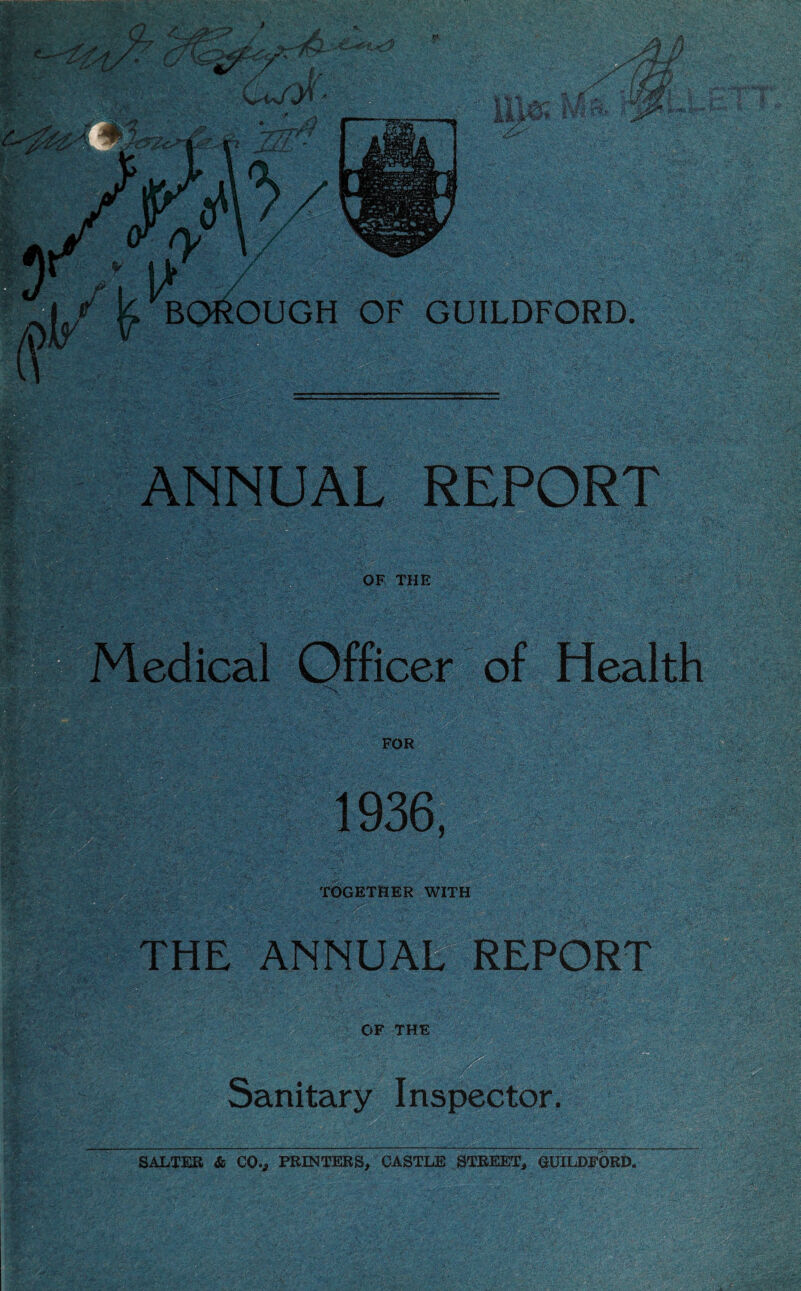 *’■ n _ ' r . A % • ■ V ' * > ; ; ANNUAL REPORT OF THE Medical Officer of Health FOR jgfeiMIMaMiili 1936, TOGETHER WITH THE ANNUAtr REPORT ■-::a OF THE Sanitary Inspector. SALTER & COv PRINTERS, CASTLE STREET, GUILDFORD