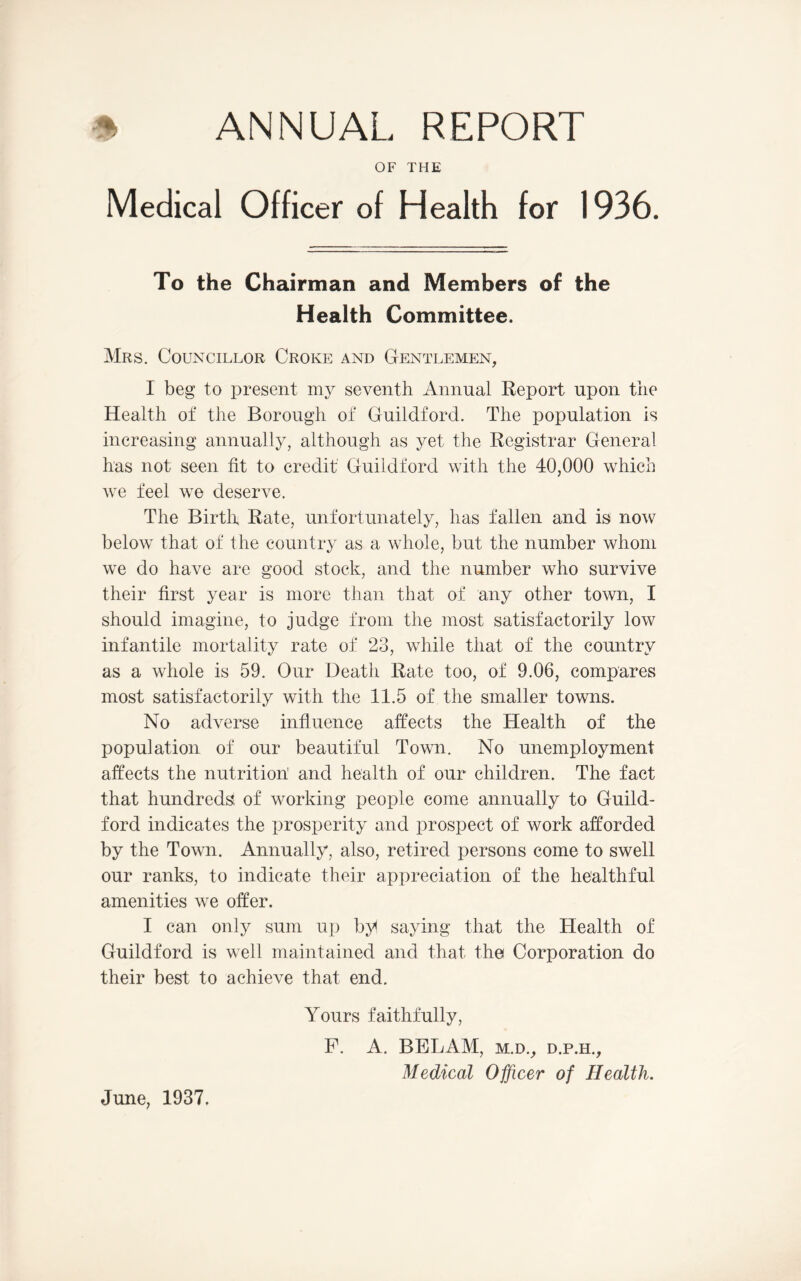 OF THE Medical Officer of Health for 1936. To the Chairman and Members of the Health Committee. Mrs. Councillor Croke and Gentlemen, I beg to present my seventh Annual Report upon the Health of the Borough of Guildford. The population is increasing annually, although as yet the Registrar General has not seen fit to credit Guildford with the 40,000 which we feel we deserve. The Birth Rate, unfortunately, has fallen and is now below that of the country as a whole, but the number whom we do have are good stock, and the number who survive their first year is more than that of any other town, I should imagine, to judge from the most satisfactorily low infantile mortality rate of 23, while that of the country as a whole is 59. Our Death Rate too, of 9.06, compares most satisfactorily with the 11.5 of the smaller towns. No adverse influence affects the Health of the population of our beautiful Town. No unemployment affects the nutrition' and health of our children. The fact that hundreds of working people come annually to Guild- ford indicates the prosperity and prospect of work afforded by the Town. Annually, also, retired persons come to swell our ranks, to indicate their appreciation of the healthful amenities we offer. I can only sum up by saying that the Health of Guildford is well maintained and that the Corporation do their best to achieve that end. Yours faithfully, F. A. BELAM, m.d., d.p.h., Medical Officer of Health. June, 1937.